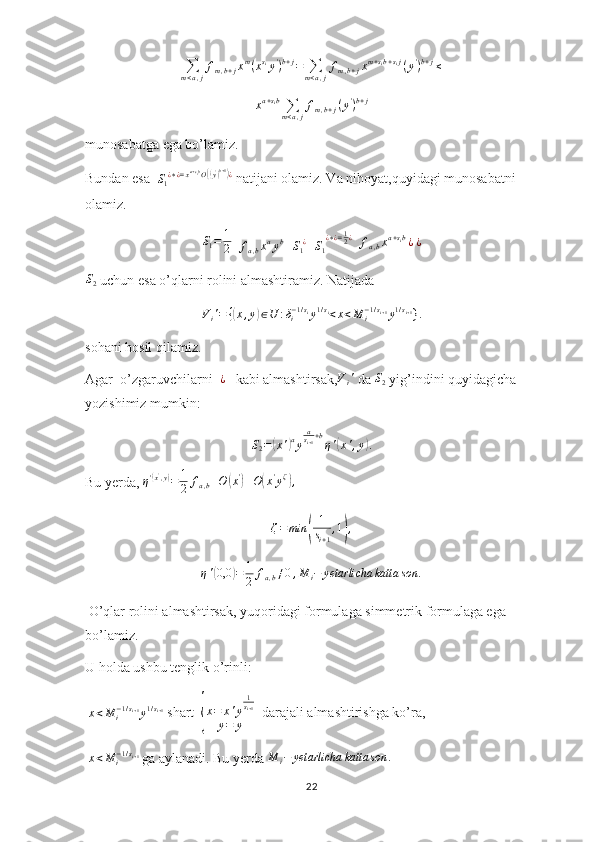 ∑m<a,j
fm,b+jxm(xsiy')b+j=	∑m<a,j
fm,b+jxm+sib+sij(y')b+j≤x a + s
i b
∑
m < a , j f
m , b + j ( y '
) b + j
munosabatga ega bo’lamiz.
Bundan esa  	
S1¿∗¿=xa+sibO((y')b+1)¿  natijani olamiz. Va nihoyat,quyidagi munosabatni 
olamiz.
S
1 = 1
2   	
fa,bxayb+S1¿+S1
¿∗¿=12¿   
f
a , b x a + s
i b
¿  	¿	
S2
 uchun esa o’qlarni rolini almashtiramiz. Natijada	
Vi'=	{(x,y)∈U	:δi−1/siy1/si<x<M	i−1/si+1y1/si+1
}.
sohani hosil qilamiz.
Agar  o’zgaruvchilarni   ¿
   kabi almashtirsak, V
i '
 da  S
2  yig’indini quyidagicha 
yozishimiz mumkin:	
S2=(x')ay
asi+1+b
η'(x',y).
Bu yerda,  η '	
( x '
, y	)
= 1
2 f
a , b + O	( x '	)
+ O	( x '
y ζ	)
,	
ζ=	min	(	
1
si+1
,1),	
η'(0,0	)=	1
2	fa,b≠0,M	i−	yetarlicha	katta	son	.
 O’qlar rolini almashtirsak, yuqoridagi formulaga simmetrik formulaga ega 
bo’lamiz.
U holda ushbu tenglik o’rinli:
  x < M
i− 1 / s
i + 1
y 1 / s
i + 1
 shart  	
{ x = x ' y 1
s
i + 1
y = y   darajali almashtirishga ko’ra,
  x < M
i− 1 / s
i + 1
 ga aylanadi. Bu yerda 	
M	i−	yetarlicha	katta	son	.
22 