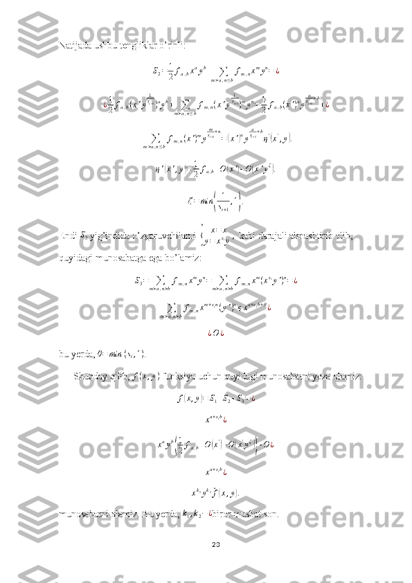 Natijada ushbu tengliklar o’rinli:S2=	1
2	fa,bxayb+	∑m>a,n≤b
fm,nxmyn=	¿
¿ 1
2 f
a , b ( x ' y 1
s
i + 1
) a
y b
+
∑
m > a , n ≤ b f
m , n ( x ' y 1
s
i + 1
) m
y n
= 1
2 f
a , b ( x ' ) a
y a
s
i + 1 + b
+ ¿
+
∑
m > a , n ≤ b f
m , n ( x ' ) m
y m
s
i + 1 + n
=	
( x '	) a
y a
s
i + 1 + b
η '	(
x '
, y	) .
η '	
( x ' , y	) = 1
2 f
a , b + O	( x '	) + O	( x ' y ζ	)
.
ζ = min	
( 1
s
i + 1 , 1	)
.
Endi 	
S3  yig’indida o’zgaruvchilarni  	{ x = x
y = x s
i
y '   kabi darajali almashtirib olib, 
quyidagi munosabatga ega bo’lamiz:
S
3 =
∑
m > a , n > b f
m , n x m
y n
=
∑
m > a , n > b f
m , n x m
( x s
i
y ' ) n
= ¿
∑
m > a , n > b f
m , n x m + s
i n
( y ' ) n
≤ x a + s
i b + θ
¿	
¿O	¿
bu yerda, 	
θ=	min	⁡(si,1) . 
      Shunday qilib, 	
f(x,y)  funksiya uchun quyidagi munosabatni yoza olamiz:
f	
( x , y	) = S
1 + S
2 + S
3 = ¿
xa+sib¿
x a
y b	
( 1
2 f
a , b + O	( x '	)
+ O	( x '
y ζ	))
+ O ¿	
xa+sib¿
x k
1
y k
2
ˇ
f
( x , y	) .
munosabatni olamiz. Bu yerda,  k
1 , k
2 − ¿
biror musbat son.
23 