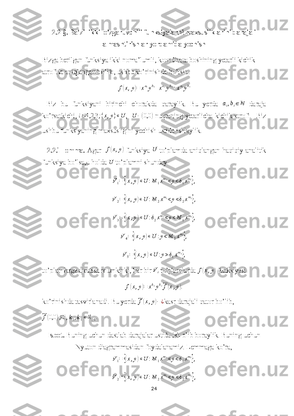 2.2-§. Ba’zi  ikki  o’zgaruvchili funksiyalarni maxsusliklarini darajali
almashtirishlar yordamida yechish
Bizga berilgan funksiya ikki noma’lumli, koordinata boshining yetarli kichik 
atrofida aniqlangan bo’lib, ushbu ko’rinishda bo’lsin.
f( x , y	) = x a
1
y b
1
+ x a
2
y b
2
+ x a
3
y b
3
 
  Biz   bu   funksiyani   birinchi   chorakda   qaraylik.   Bu   yerda  	
ai,bi∈N   daraja
ko’rsatkichi,  	
i=1,2,3	;(x,y)∊U ,    U −	( 0,0	)
  nuqtaning  yetarlicha   kichik  atrofi.    Biz
ushbu funksiyaning maxsusligini yechish ustida ishlaylik.      
    2.2.1-lemma.   Agar    	
f(x,y)   funksiya  	U   to’plamda aniqlangan haqiqiy analitik
funksiya bo’lsa,u holda  U
 to’plamni shunday 	
V1=	{(x,y)∊U	:M	1xm1<y<δ1xm1},
V
2 =	
{( x , y	) ∊ U : M
2 x m
2
< y < δ
2 x m
2	}
,
V
3 =	
{( x , y	) ∊ U : δ
2 x m
2
< y < M
1 x m
1	}
,
V
4 =	
{( x , y	) ∊ U : y < M
2 x m
2	}
,
V
5 =	
{( x , y	) ∊ U : y > δ
1 x m
1	}
,
to’plamlarga ajratish mumkinki, har bir 	
Vi  to’plamlarda 	f(x,y)  funksiyasi
f	
( x , y	) = x k
1
y k
2	~
f	( x , y	) .
ko’rinishda tasvirlanadi. Bu yerda 	
~f(x,y)−¿ kasr darajali qator bo’lib,	
~f(0,0	)≠0,k1,k1∊R≥0.
Isbot.  Buning uchun dastlab darajalar ustida ish olib boraylik. Buning uchun
Nyuton diagrammasidan foydalanamiz. Lemmaga ko’ra,	
V1=	{(x,y)∊U	:M	1xm1<y<δ1xm1},
V
2 =	
{( x , y	) ∊ U : M
2 x m
2
< y < δ
2 x m
2	}
,
24 