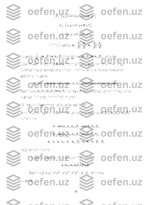 V
3 ={( x , y	) ∊ U : δ
2 x m
2
< y < M
1 x m
1	}
,
V
4 =	
{( x , y	) ∊ U : y < M
2 x m
2	}
,
V
5 =	
{( x , y	) ∊ U : y > δ
1 x m
1	}
,
bo’lib, bu yerda  m
1 = α
2 − α
1
β
1 − β
2 , m
2 = α
3 − α
2
β
2 − β
3 .
Bu yerda   − 1
m
1    	
(α1,β1)va  	(α2,β2)  ning  − 1
m
2   esa 	(α2,β2)va  	(α3,β3)   uchlarni 
tutashtiruvchi chiziqning  absissa
 o’qining musbat yunalishi bilan hosil qilgan 
burchagining tangensiga teng bo’ladi. Endi biz ushbu sohalarda maxsuslikni 
yechamiz. Bu yerda	
M	1,M	2−	yetarlicha	katta	sonlar	,δ1,δ2−	yetarlicha	kichik	musbat	sonlar	.
Agar bizda 	
(a1,b1),(a2,b2)va	(a3,b3)   lar Nyuton ko’pburchagi uchlari bo’lsa, bunda
quyidagi  hollardan biri bo’lishi mumkin.
1)  Nyuton diagrammasi uchta uchga ega bo’lsin.
Aniqlik uchun Nyuton diagrammasi uchlari mos ravishda 	
(α1,β1),  (α2,β2),  (α3,β3)  
bo’lsin. Biz 
α
1 = min	
( a
1 , a
2 , a
3	) , β
1 = max ( b
1 , b
2 , b
3 )	
α3=	max	(a1,a2,a3),β3=min	(b1,b2,b3),
α
2 = a
1 + a
2 + a
3 − α
1 − α
2 ,   β
2 = b
1 + b
2 + b
3 − β
1 − β
2
belgilashlarni olamiz.
           Bu  yerda quyidagi munosabatlar o’rinli bo’ladi.
α
1 < α
2 < α
3 va β
3 < β
2 < β
1 .
          Agar biz 	
f(x,y)=	xα1yβ1+xα2yβ2+xα3yβ3=	S1+S2   deb olsak, 
bu yerda           
25 