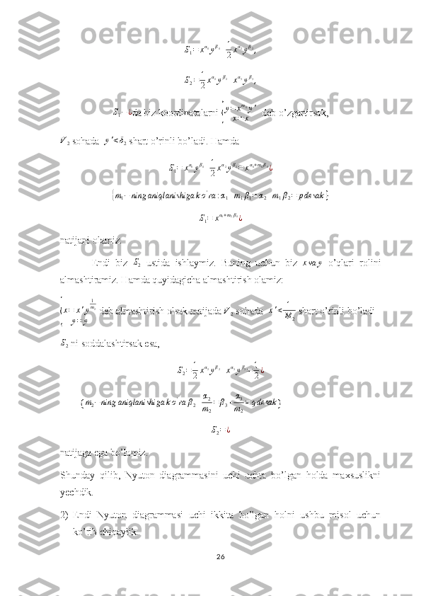 S
1 = x α
1
y β
1
+ 1
2 x α
2
y β
2
,
S
2 = 1
2 x α
2
y β
2
+ x α
3
y β
3
,
S
1 − ¿
da biz koordinatalarni { y = x m
1
y '
x = x   deb o’zgartirsak,	
V2
 sohada  	y'<δ2  shart o’rinli bo’ladi. Hamda 
S
1 = x α
1
y β
1
+ 1
2 x α
2
y β
2
= x α
1 + m
1 β
1
¿	
{m1−	ning	aniqlanishiga	ko'ra	:α1+m1β1=α2+m1β2=	pdesak	}	
S1=	xα1+m2β1¿
natijani olamiz.
            Endi   biz   S
2   ustida   ishlaymiz.   Buning   uchun   biz  	
xva	y   o’qlari   rolini
almashtiramiz. Hamda quyidagicha almashtirish olamiz:	
{
x = x ' y 1
m
2
y = y  deb almashtirish olsak natijada 	V2  sohada   x ' < 1
M
2  shart o’rinli bo’ladi
S
2  ni soddalashtirsak esa,
S
2 = 1
2 x α
2
y β
2
+ x α
3
y β
3
= 1
2 ¿
        {	
m2−ning	aniqlanishiga	ko'ra	β2+α2
m2
=	β3+	α3
m2
=	qdesak }	
S2=¿
natijaga ega bo’lamiz.
Shunday   qilib,   Nyuton   diagrammasini   uchi   uchta   bo’lgan   holda   maxsuslikni
yechdik.
2) Endi   Nyuton   diagrammasi   uchi   ikkita   bo’lgan   holni   ushbu   misol   uchun
ko’rib chiqaylik.
26 