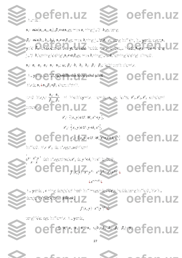  Bunda :α1=	min	(a1,a2,a3),β1esa	α1
ga mos 	ai  ning jufti  	bi ga teng.	
β2=	min	(b1,b2,b3)
,  	α2esa	β2 ga mos  	bi ning jufti  	ai   ga teng bo’lsin, bu yerda agar,	α1
yoki   β
2   lar  ikkita bo’lsa ya’ni  ikki  hadda   teng bo’lsa,u holda, α
1 ga mos   a
i   ning
jufti  	
bi larning kichigi,	α2esa	β2 ga mos 	bi ning jufti 	ai  larning kichigi olinadi.	
α3=	a1+a2+a3−α1−α2;
 va 	β3=b1+b2+b3−	β1−	β2;  kabi topib olamiz.
 Bu yerda  	
i=1,2,3	qiymatlardan	birini	qabul	qiladi	.
Bizda 	
α1¿α2 ,β2<β1  shart o’rinli.
Endi   biz,	
s1=	α2−α1	
β1−	β2     ni   hisoblaymiz.   Hamda  	
s1   ga   ko’ra  	V1,V2,V3   sohalarni
topamiz.
                                   V
1 = {	
( x , y	) ∈ U : M
1 x s
1
< y }
,
                                    V
2 =	
{( x , y	) ∈ U : y < δ
1 x s
1	}
,	
V3={(x,y)∈U	:M	1xs1<y<δ1xs1}
bo’ladi. Biz  	
V2   da o’zgaruvchilarni 	
{
y=	xs1y'	
x=	x
  deb o’zgartirsak 	V2  da 	y'<δ1  hosil bo’ladi.
f	
( x , y	) = x α
1
y β
1
+ x α
2
y β
2
+ x α
3
y β
3
= ¿
¿ x α
1 + s
1 β
1
¿
Bu yerda ,  x
 ning darajalari hech bo’lmaganda ikkita hadda teng bo’ladi, biz bu 
daraja ko’rsatkichini 	
φdesak	,	
f(x,y)=	xφ(y')β2¿
).
tenglikka ega bo’lamiz. Bu yerda,	
ξ=a1+a2+a3−α1−	α2+s2(b1+b2+b3−	β1−	β2)−	φ;
27 