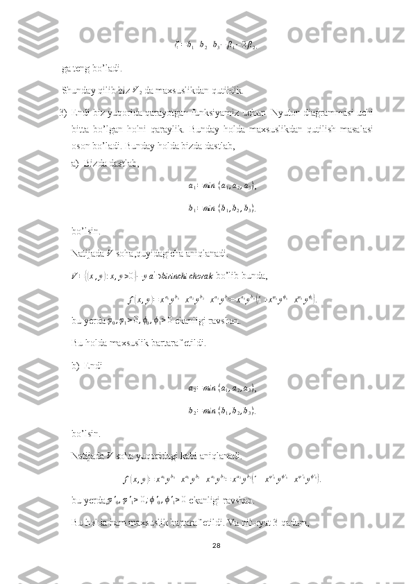 ζ = b
1 + b
2 + b
3 − β
1 − 2 β
2 .
 ga teng bo’ladi.
 Shunday qilib biz  V
2  da maxsuslikdan qutildik.
3) Endi biz yuqorida qarayotgan funksiyamiz uchun  Nyuton diagrammasi uchi
bitta   bo’lgan   holni   qaraylik.   Bunday   holda   maxsuslikdan   qutilish   masalasi
oson bo’ladi. Bunday holda bizda dastlab,
a) Bizda dastlab,
a
1 = min ⁡ ( a
1 , a
2 , a
3 )
,b1=min	⁡(b1,b2,b3)
.
bo’lsin.
Natijada  V
 soha,quyidagicha aniqlanadi.	
V={(x,y):x,y>0}−	ya'∋birinchi	chorak
 bo’lib bunda,	
f(x,y)=	xa1yb1+xa2yb2+xa3yb3=	xa1yb1(1+xφ0yϕ0+xφ1yϕ1).
bu yerda 	
φ0,φ1≥0,ϕ0,ϕ1≥0  ekanligi ravshan.
Bu holda maxsuslik bartaraf etildi. 
b) Endi 	
a2=	min	⁡(a1,a2,a3)
,	
b2=	min	⁡(b1,b2,b3)
.
bo’lsin.
Natijada 	
V  soha yuqoridagi kabi aniqlanadi.	
f(x,y)=	xa1yb1+xa2yb2+xa3yb3=	xa2yb2(1+xφ'0yϕ'0+xφ'1yϕ'1).
bu yerda, φ '
0 , φ '
1 ≥ 0 ; ϕ '
0 , ϕ '
1 ≥ 0
 ekanligi ravshan.
Bu holda ham maxsuslik bartaraf etildi. Va nihoyat 3-qadam,
28 