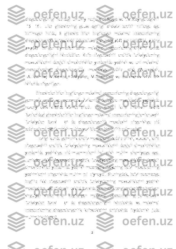 chegaralanganligi   haqidagi   umumiy   natija   K.D.Sogge   va   I.M.Steynga   tegishli
[15]-[16].   Ular   gipersirtning   gauss   egriligi   cheksiz   tartibli   nollarga   ega
bo lmagan   holda,   S   gipersirt   bilan   bog langan   maksimal   operatorlarningʼ ʼ
chegaralanganlik ko rsatkichi deb ataluvchi shunday 	
ʼ	p(S)   son topiladiki,  p
 ning
p > p ( S )
    bo lgan   qiymatlari   uchun   maksimal   operatorlarning  	
ʼ	LP(Rn+1)   fazoda
chegaralanganligini   isbotladilar.   Ko’p   o’zgaruvchili   analitik   funksiyalarning
maxsusliklarini   darajali   almashtirishlar   yordamida   yechish   va   uni   maksimal
operatorlarning   chegaralanganlik   masalasiga   tadbiq   etish   А .Iosevich,
I. А .Ikromov,   M.Kempe,   D.Myuller,   M.Greenblatt   va   S.Usmanov   [17]-[24]
ishlarida o’rganilgan. 
Gipersirtlar bilan bog langan maksimal operatorlarning chegaralanganligi	
ʼ
garmonik   analiz   va   matematik   fizikaning   ko pgina   masalalarini   yechishda	
ʼ
nazariy   asos   sifatida   xizmat   qiladi.   Shu   sababli   ko p   o lchovli   Evklid	
ʼ ʼ
fazolaridagi gipersirtlar bilan bog langan maksimal operatorlarning jamlanuvchi	
ʼ
funksiyalar   fazosi    
L p
  da   chegaralanganlik   masalasini   o rganishga   oid	
ʼ
tadqiqotlarni rivojlantirish muhim vazifalardan biri bo lib qolmoqda. 	
ʼ
Hozirgi   kunda   garmonik   analiz   masalalarini   tadqiq   qilish,   xususan,   ko’p
o’zgaruvchili   analitik   funksiyalarning   maxsusliklarini   darajali   almashtirishlar
yordamida   yechishga   oid   muammolarni   hal   etish   muhim   ahamiyatga   ega.
Jumladan,   ikki   o’zgaruvchili   analitik   funksiyalarning   maxsusliklarini   darajali
almashtirishlar   yordamida   yechish   matematik   fizikaning   ba zi   masalalarining	
ʼ
yechimlarini   o rganishda   muhim   rol   o ynaydi.   Shuningdek,   ba’zi   parametrga	
ʼ ʼ
bog’liq   ikki   o’zgaruvchili   analitik   funksiyalarning   maxsusliklarini   yechish
masalasidan uch o’lchovli Evklid fazosida parametrik tenglamalar bilan berilgan
singulyar   sirtlar   bilan   bog’langan   maksimal   operatorlarning   jamlanuvchi
funksiyalar   fazosi    	
Lp   da   chegaralanganligini   isbotlashda   va   maksimal
operatorlarning   chegaralanganlik   ko rsatkichini   aniqlashda   foydalanish   juda	
ʼ
muhim hisoblanadi.
2 