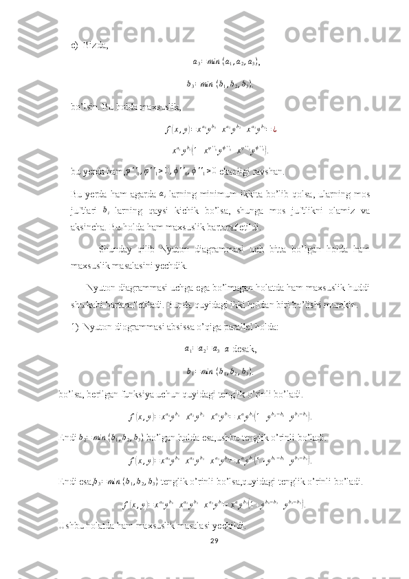 c) Bizda,a3=	min	⁡(a1,a2,a3)
,	
b3=min	⁡(b1,b2,b3)
.
bo’lsin. Bu holda maxsuslik,
f	
( x , y	) = x a
1
y b
1
+ x a
2
y b
2
+ x a
3
y b
3
= ¿
x a
3
y b
3
(
1 + x φ ' '
0
y ϕ ' '
0
+ x φ ' '
1
y ϕ ' '
1	)
.
bu yerda ham,	
φ''0,φ''1≥0,ϕ''0,ϕ''1≥0  ekanligi ravshan.
Bu  yerda  ham  agarda   a
i   larning  minimum   ikkita  bo’lib  qolsa,   ularning  mos
juftlari  	
bi   larning   qaysi   kichik   bo’lsa,   shunga   mos   juftlikni   olamiz   va
aksincha. Bu holda ham maxsuslik bartaraf etildi.
          Shunday   qilib   Nyuton   diagrammasi   uch   bitta   bo’lgan   holda   ham
maxsuslik masalasini yechdik. 
      Nyuton diagrammasi uchga ega bo’lmagan holatda ham maxsuslik huddi
shu kabi bartaraf etiladi. Bunda quyidagi ikki holdan biri bo’lishi mumkin. 
1) Nyuton diogrammasi absissa o’qiga parallel holda:	
a1=a2=	a3
=	a  desak,	
b1=min	⁡(b1,b2,b3)
.
bo’lsa, berilgan funksiya uchun quyidagi tenglik o’rinli bo’ladi.
f	
( x , y	) = x a
1
y b
1
+ x a
2
y b
2
+ x a
3
y b
3
= x a
y b
1	(
1 + y b
2 − b
1
+ y b
3 − b
1	)
.
Endi  b
2 = min ⁡ ( b
1 , b
2 , b
3 )
 bo’lgan holda esa,ushbu tenglik o’rinli bo’ladi.
f	
( x , y	) = x a
1
y b
1
+ x a
2
y b
2
+ x a
3
y b
3
= x a
y b
2	(
1 + y b
1 − b
2
+ y b
3 − b
2	)
.
Endi esa,	
b3=min	⁡(b1,b2,b3)  tenglik o’rinli bo’lsa,quyidagi tenglik o’rinli bo’ladi.
f	
( x , y	) = x a
1
y b
1
+ x a
2
y b
2
+ x a
3
y b
3
= x a
y b
3	(
1 + y b
1 − b
3
+ y b
2 − b
3	)
.
Ushbu holatda ham maxsuslik masalasi yechildi.
29 