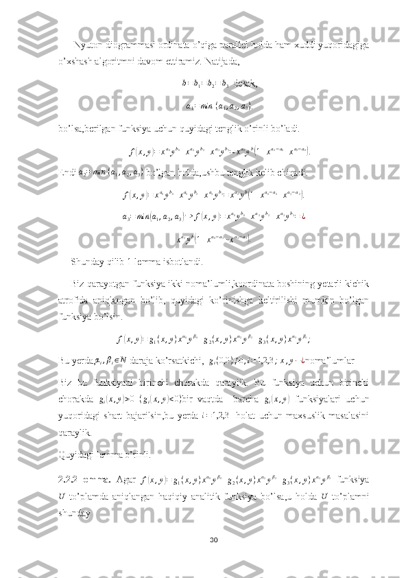       Nyuton diogrammasi ordinata o’qiga parallel holda ham xuddi yuqoridagiga
o’xshash algoritmni davom ettiramiz. Natijada,
b = b
1 = b
2 = b
3   desak,
a
1 = min ⁡ ( a
1 , a
2 , a
3 )
.
bo’lsa,berilgan funksiya uchun quyidagi tenglik o’rinli bo’ladi.
f( x , y	) = x a
1
y b
1
+ x a
2
y b
2
+ x a
3
y b
3
= x a
1
y b	(
1 + x a
2 − a
1
+ x a
3 − a
1	)
.
Endi 	
a2=	min	⁡(a1,a2,a3)  bo’lgan holda,ushbu tenglik kelib chiqadi.	
f(x,y)=	xa1yb1+xa2yb2+xa3yb3=	xa2yb(1+xa1−a2+xa3−a2).
a
3 = min	
( a
1 , a
2 , a
3	) ⇒ f	( x , y	) = x a
1
y b
1
+ x a
2
y b
2
+ x a
3
y b
3
= ¿
x a
3
y b	
(
1 + x a
1 − a
3
+ x a
2 − a
3	)
.
Shunday qilib 1-lemma isbotlandi.
Biz qarayotgan funksiya ikki noma’lumli,koordinata boshining yetarli kichik
atrofida   aniqlangan   bo’lib,   quyidagi   ko’rinishga   keltirilishi   mumkin   bo’lgan
funksiya bo’lsin.
f	
( x , y	) = g
1 ( x , y ) x α
1
y β
1
+ g
2 ( x , y ) x α
2
y β
2
+ g
3 ( x , y ) x α
3
y β
3
;
Bu yerda, α
i , β
i ∈ N
 daraja ko’rsatkichi,  	
gi(0,0	)≠0,i=1,2,3	;  x,y−¿ noma’lumlar
Biz   bu   funksiyani   birinchi   chorakda   qaraylik.   Bu   funksiya   uchun   birinchi
chorakda  	
gi(x,y)>0  	(gi(x,y)<0) bir   vaqtda     barcha  	gi(x,y)   funksiyalari   uchun
yuqoridagi   shart   bajarilsin,bu   yerda  	
i=1,2,3     holat   uchun   maxsuslik   masalasini
qaraylik.
Quyidagi lemma o’rinli.
2.2.2-lemma.   Agar  	
f(x,y)=	g1(x,y)xα1yβ1+g2(x,y)xα2yβ2+g3(x,y)xα3yβ3   funksiya	
U
  to’plamda   aniqlangan   haqiqiy   analitik   funksiya   bo’lsa,u   holda  	U   to’plamni
shunday 
30 