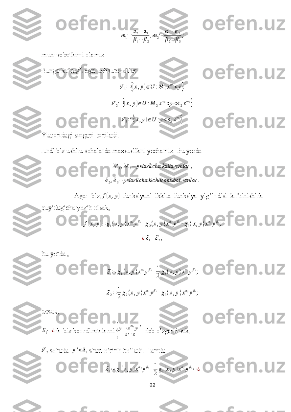 m1=	α2−	α1	
β1−	β2
,m2=	α3−α2	
β2−	β3
;munosabatlarni olamiz.
Bunga ko’ra,	
Vi  egri uchburchaklar	
V1=	{(x,y)∈U	:M	1xm1<y}.
V
2 =	
{( x , y	) ∈ U : M
2 x m
2
< y < δ
2 x m
1	}
.
V
3 =	
{( x , y	) ∈ U : y < δ
3 x m
2	}
.
Yuqoridagi singari  topiladi.
Endi biz ushbu sohalarda maxsuslikni yechamiz. Bu yerda 	
M	1,M	2−	yetarlicha	katta	sonlar	,	
δ2,δ3−	yetarlicha	kichik	musbat	sonlar	.
                    Agar   biz, f	
( x , y	)
  funksiyani   ikkita   funksiya   yig’indisi   ko’rinishida
quyidagicha yozib olsak,	
f(x,y)=	g1(x,y)xα1yβ1+g2(x,y)xα2yβ2+g3(x,y)xα3yβ3;	
¿S1+S2;
bu yerda ,          
S
1 = g
1 ( x , y ) x α
1
y β
1
+ 1
2 g
2 ( x , y ) x α
2
y β
2
;
S
2 = 1
2 g
2 ( x , y ) x α
2
y β
2
+ g
3 ( x , y ) x α
3
y β
3
;
desak,	
S1−¿
da biz koordinatalarni 	{ y = x m
1
y '
x = x   deb o’zgartirsak,
V
2  sohada   y ' < δ
2  shart o’rinli bo’ladi. Hamda 
S
1 = g
1	
( x , y	) x α
1
y β
1
+ 1
2 g
2	( x , y	) x α
2
y β
2
= ¿
32 