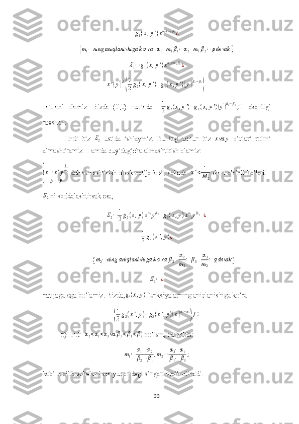 g
1 ( x , y ' ) x α
1 + m
1 β
1
¿{m1−	ning	aniqlanishiga	ko'ra	:α1+m1β1=α2+m1β2=	pdesak	}	
S1=	g1(x,y')xα1+m1β1¿
x p	
(
y '	) β
2	( 1
2 g
2 ( x , y ' ) + g
1 ( x , y ' )	( y '	) β
1 − β
2	)
.
natijani   olamiz.   Bizda   (0,0)   nuqtada     1
2 g
2 ( x , y ' ) + g
1 ( x , y ' )	
( y '	) β
1 − β
2
≠ 0
  ekanligi
ravshan.
            Endi   biz  	
S2   ustida   ishlaymiz.   Buning   uchun   biz  	xva	y   o’qlari   rolini
almashtiramiz. Hamda quyidagicha almashtirish olamiz:	
{
x = x ' y 1
m
2
y = y  deb almashtirish olsak natijada  V
2  sohada   x ' < 1
M
2  shart o’rinli bo’ladi
S2
 ni soddalashtirsak esa,
S
2 = 1
2 g
2 ( x , y ) x α
2
y β
2
+ g
3 ( x , y ) x α
3
y β
3
= ¿
1
2 g
2 ( x ' , y ) ¿
        {	
m2−ning	aniqlanishiga	ko'ra	β2+α2
m2
=	β3+	α3
m2
=	qdesak }	
S2=¿
natijaga ega bo’lamiz. Bizda,	
gi(x,y)  funksiyalarning aniqlanishiga ko’ra:	
(
1
2 g
2 ( x ' , y ) + g
3 ( x ' , y )	( x '	) α
3 − α
2	)
≠ 0
b) Endi   α
2 < α
1 < α
3 va β
3 < β
1 < β
2  bo’lsin, bu holda:
m
1 = α
1 − α
2
β
2 − β
1 , m
2 = α
3 − α
1
β
1 − β
3 ;
kabi topilib,sohalar ham yuqoridagi singari topib olinadi.
33 