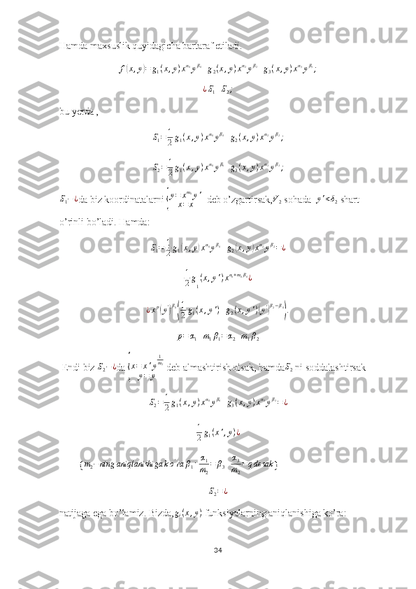 Hamda maxsuslik quyidagicha bartaraf etiladi.f(x,y)=	g1(x,y)xα1yβ1+g2(x,y)xα2yβ2+g3(x,y)xα3yβ3;	
¿S1+S2;
bu yerda ,          
S
1 = 1
2 g
1 ( x , y ) x α
1
y β
1
+ g
2 ( x , y ) x α
2
y β
2
;	
S2=	1
2g1(x,y)xα1yβ1+g3(x,y)xα3yβ3;
S
1 − ¿
da biz koordinatalarni 	
{ y = x m
1
y '
x = x   deb o’zgartirsak, V
2  sohada   y ' < δ
2  shart 
o’rinli bo’ladi. Hamda: 
S
1 = 1
2 g
1	
( x , y	) x α
1
y β
1
+ g
2	( x , y	) x α
2
y β
2
= ¿
1
2 g
1 ( x , y ' ) x α
1 + m
1 β
1
¿
¿ x p	
(
y '	) β
1	( 1
2 g
1 ( x , y ' ) + g
2 ( x , y ' )	( y '	) β
2 − β
1	)
.	
p=	α1+m1β1=α2+m1β2
 Endi biz 	
S2−¿ da 	{ x = x ' y 1
m
2
y = y  deb almashtirish olsak, hamda S
2  ni soddalashtirsak 
S
2 = 1
2 g
1 ( x , y ) x α
1
y β
1
+ g
3 ( x , y ) x α
3
y β
3
= ¿	
1
2g1(x',y)¿
        {	
m2−ning	aniqlanishiga	ko'ra	β1+	α1
m2
=	β3+α3
m2
=qdesak }	
S2=¿
natijaga ega bo’lamiz. Bizda,	
gi(x,y)  funksiyalarning aniqlanishiga ko’ra:
34 