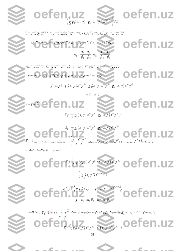 (1
2 g
1 ( x ' , y ) + g
3 ( x ' , y )	( x '	) α
3 − α
1	)
≠ 0
Shunday qilib bu holatda ham maxsuslik masalasi hal etildi.
d) Endi   α
2 < α
3 < α
1 va 	
β1<β3<β2   bo’lsin, bu holda:	
m1=	α3−α2	
β2−	β3
,m2=	α1−α3	
β3−	β1
;
kabi topilib,sohalar ham a) holdagi singari topib olinadi.
Hamda maxsuslik quyidagicha bartaraf etiladi.	
f(x,y)=	g1(x,y)xα1yβ1+g2(x,y)xα2yβ2+g3(x,y)xα3yβ3;	
¿S1+S2;
bu yerda ,          	
S1=	1
2g3(x,y)xα3yβ3+g2(x,y)xα2yβ2;	
S2=	1
2g3(x,y)xα3yβ3+g1(x,y)xα1yβ1;
S
1 − ¿
da biz koordinatalarni 	
{ y = x m
1
y '
x = x   deb o’zgartirsak, V
2  sohada   y ' < δ
2  shart 
o’rinli bo’ladi. Hamda: 
S
1 = 1
2 g
3 ( x , y ) x α
3
y β
3
+ g
2 ( x , y ) x α
2
y β
2
1
2 g
3 ( x , y ' ) x α
3 + m
1 β
3
¿
x p	
(
y '	) β
3	( 1
2 g
3 ( x , y ' ) + g
2 ( x , y ' )	( y '	) β
2 − β
3	)
.	
p=	α3+m1β3=α2+m1β2
 Endi biz 	
S2−¿ da 	{ x = x ' y 1
m
2
y = y  deb almashtirish olsak, hamda S
2  ni soddalashtirsak 
S
2 = 1
2 g
3 ( x , y ) x α
3
y β
3
+ g
1 ( x , y ) x α
1
y β
1
= ¿
35 