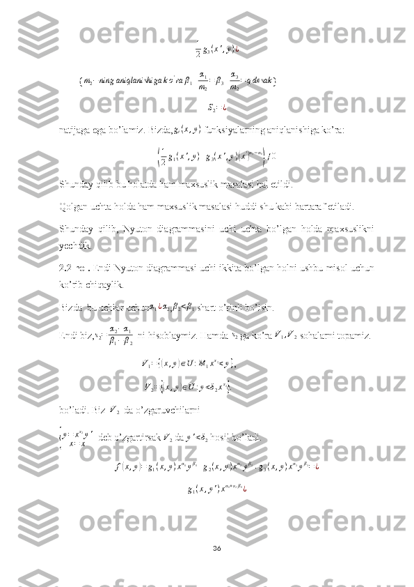1
2 g
3 ( x ' , y ) ¿
        { m
2 − ning aniqlanishiga k o '
ra β
1 + α
1
m
2 = β
3 + α
3
m
2 = q desak
}S2=¿
natijaga ega bo’lamiz. Bizda, g
i ( x , y )
 funksiyalarning aniqlanishiga ko’ra:	
(
1
2 g
1 ( x ' , y ) + g
3 ( x ' , y )	( x '	) α
3 − α
1	)
≠ 0
Shunday qilib bu holatda ham maxsuslik masalasi hal etildi.
Qolgan uchta holda ham maxsuslik masalasi huddi shu kabi bartaraf etiladi.
Shunday   qilib,   Nyuton   diagrammasini   uchi   uchta   bo’lgan   holda   maxsuslikni
yechdik.
2.2-hol.  Endi Nyuton diagrammasi uchi ikkita bo’lgan holni ushbu misol uchun
ko’rib chiqaylik.
Bizda  bu uchlar uchun	
α1¿α2 ,β2<β1  shart o’rinli bo’lsin.
Endi biz,	
s2=	α2−α1	
β1−	β2   ni hisoblaymiz. Hamda 	
s2  ga ko’ra 	V1,V2  sohalarni topamiz.
                                  	
V1=	{(x,y)∈U	:M	1xs2<y} ,
                                    V
2 =	
{( x , y	) ∈ U : y < δ
2 x s
2	}
.
bo’ladi. Biz  	
V2   da o’zgaruvchilarni 	
{
y = x s
2
y '
x = x   deb o’zgartirsak 	V2  da 	y'<δ2  hosil bo’ladi.	
f(x,y)=	g1(x,y)xα1yβ1+g2(x,y)xα2yβ2+g3(x,y)xα3yβ3=¿	
g1(x,y')xα1+s2β1¿
36 