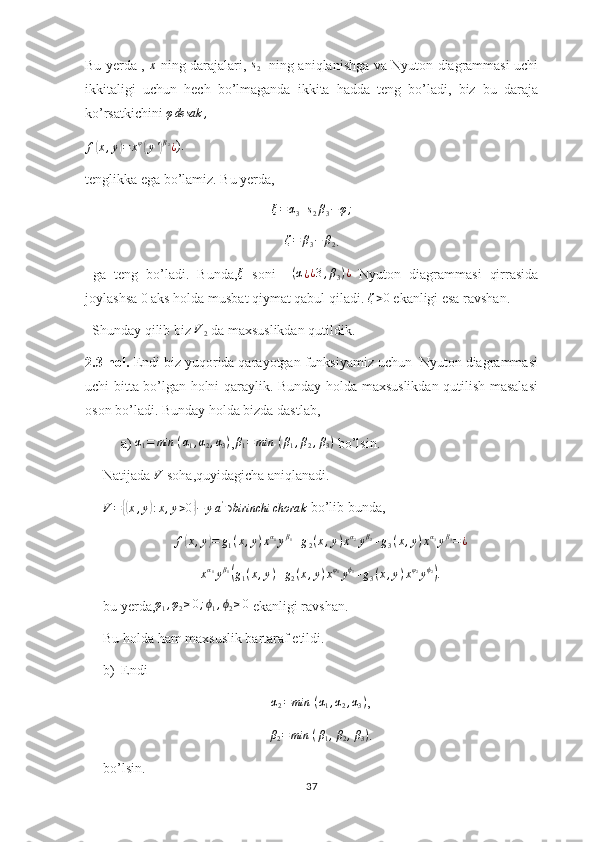 Bu yerda ,  x   ning darajalari,  	s2    ning aniqlanishga va Nyuton diagrammasi uchi
ikkitaligi   uchun   hech   bo’lmaganda   ikkita   hadda   teng   bo’ladi,   biz   bu   daraja
ko’rsatkichini 	
φdesak	,	
f(x,y)=	xφ(y')β2¿
).
tenglikka ega bo’lamiz. Bu yerda,	
ξ=α3+s2β3−φ;	
ζ=	β3−	β2
.
  ga   teng   bo’ladi.   Bunda,	
ξ   soni    	(α¿¿3,β3)¿   Nyuton   diagrammasi   qirrasida
joylashsa 0 aks holda musbat qiymat qabul qiladi.  ζ > 0
 ekanligi esa ravshan.
  Shunday qilib biz 	
V2  da maxsuslikdan qutildik.
2.3-hol.  Endi biz yuqorida qarayotgan funksiyamiz uchun  Nyuton diagrammasi
uchi bitta bo’lgan holni qaraylik. Bunday holda maxsuslikdan qutilish masalasi
oson bo’ladi. Bunday holda bizda dastlab,
a) 	
α1=	min	⁡(α1,α2,α3) ,β1=min	⁡(β1,β2,β3)  bo’lsin.
Natijada  V
 soha,quyidagicha aniqlanadi.	
V={(x,y):x,y>0}−	ya'∋birinchi	chorak
 bo’lib bunda,	
f(x,y)=	g1(x,y)xα1yβ1+g2(x,y)xα2yβ2+g3(x,y)xα3yβ3=¿
x α
1
y β
1	
(
g
1 ( x , y ) + g
2 ( x , y ) x φ
1
y ϕ
1
+ g
3 ( x , y ) x φ
2
y ϕ
2	)
.
bu yerda,	
φ1,φ2≥0;ϕ1,ϕ2≥0  ekanligi ravshan.
Bu holda ham maxsuslik bartaraf etildi. 
b) Endi 	
α2=min	⁡(α1,α2,α3)
,
β
2 = min ⁡ ( β
1 , β
2 , β
3 )
.
bo’lsin.
37 