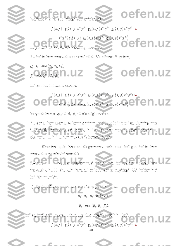 Natijada V  soha yuqoridagi kabi aniqlanadi.	
f(x,y)=	g1(x,y)xα1yβ1+g2(x,y)xα2yβ2+g3(x,y)xα3yβ3=¿	
xα2yβ2(g2(x,y)+g1(x,y)xφ1yϕ1+g3(x,y)xφ2yϕ2).
bu yerda, φ
1 , φ
2 ≥ 0 ; ϕ
1 , ϕ
2 ≥ 0
 ekanligi ravshan.
Bu holda ham maxsuslik bartaraf etildi. Va nihoyat 3-qadam,
c) α
3 = min ⁡ ( α
1 , α
2 , α
3 )
,
β
3 = min ⁡ ( β
1 , β
2 , β
3 )
.
bo’lsin. Bu holda maxsuslik,	
f(x,y)=	g1(x,y)xα1yβ1+g2(x,y)xα2yβ2+g3(x,y)xα3yβ3=¿
x α
3
y β
3	
(
g
3 ( x , y ) + g
1 ( x , y ) x φ
1
y ϕ
1
+ g
2 ( x , y ) x φ
2
y ϕ
2	)
.
bu yerda ham,	
φ1,φ2≥0;ϕ1,ϕ2≥0  ekanligi ravshan.
Bu  yerda  ham  agarda   α
i   larning  minimum   ikkita  bo’lib  qolsa,   ularning  mos
juftlari  	
βi   larning   qaysi   kichik   bo’lsa,   shunga   mos   juftlikni   olamiz   va
aksincha. Bu holda ham maxsuslik bartaraf etildi.
          Shunday   qilib   Nyuton   diagrammasi   uch   bitta   bo’lgan   holda   ham
maxsuslik masalasini yechdik. 
2.4-hol.             Nyuton   diagrammasi   uchga   ega   bo’lmagan   holatda   ham
maxsuslik   huddi   shu   kabi   bartaraf   etiladi.   Bunda   quyidagi   ikki   holdan   biri
bo’lishi mumkin. 
1) Nyuton diogrammasi absissa o’qiga parallel holda:	
α1=	α2=α3=	α
 desak,
β
1 = min ⁡ ( β
1 , β
2 , β
3 )
.
bo’lsa, berilgan funksiya uchun quyidagi tenglik o’rinli bo’ladi.	
f(x,y)=	g1(x,y)xα1yβ1+g2(x,y)xα2yβ2+g3(x,y)xα3yβ3=¿
38 