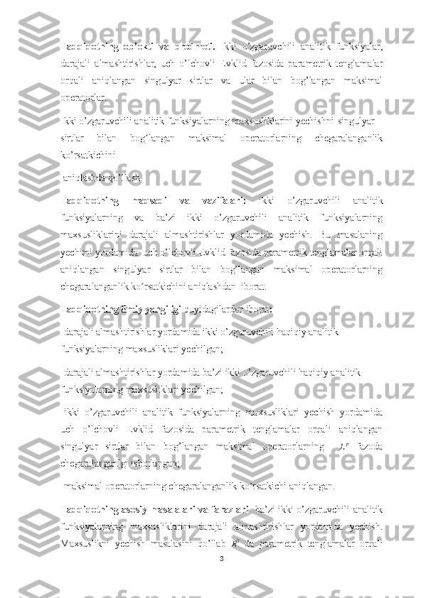 Tadqiqotning   ob’ekti   va   predmeti.   Ikki   o’zgaruvchili   analitik   funksiyalar,
darajali   almashtirishlar,   uch   o’lchovli   Evklid   fazosida   parametrik   tenglamalar
orqali   aniqlangan   singulyar   sirtlar   va   ular   bilan   bog’langan   maksimal
operatorlar.                         
Ikki o’zgaruvchili analitik funksiyalarning maxsusliklarini yechishni singulyar
sirtlar   bilan   bog langan   maksimal   operatorlarning   chegaralanganlikʼ
ko’rsatkichini
 aniqlashda qo’llash.
Tadqiqotning   maqsadi   va   vazifalari:   ikki   o’zgaruvchili   analitik
funksiyalarning   va   ba’zi   ikki   o’zgaruvchili   analitik   funksiyalarning
maxsusliklarini   darajali   almashtirishlar   yordamida   yechish.   Bu   masalaning
yechimi yordamida  uch o’lchovli Evklid fazosida parametrik tenglamalar orqali
aniqlangan   singulyar   sirtlar   bilan   bog’langan   maksimal   operatorlarning
chegaralanganlik ko rsatkichini aniqlashdan  iborat.
ʼ
Tadqiqotning ilmiy yangiligi  quyidagilardan iborat :
- darajali almashtirishlar yordamida ikki o’zgaruvchili haqiqiy analitik 
funksiyalarning maxsusliklari yechilgan;
- darajali almashtirishlar yordamida ba’zi ikki o’zgaruvchili haqiqiy analitik 
funksiyalarning maxsusliklari yechilgan;
-ikki   o’zgaruvchili   analitik   funksiyalarning   maxsusliklari   yechish   yordamida
uch   o’lchovli   Evklid   fazosida   parametrik   tenglamalar   orqali   aniqlangan
singulyar   sirtlar   bilan   bog’langan   maksimal   operatorlarning    	
Lp   fazoda
chegaralanganlgi isbotlangan; 
-maksimal operatorlarning chegaralanganlik ko rsatkichi aniqlangan.	
ʼ
Tadqiqotning asosiy masalalari va farazlari     ba’zi ikki o’zgaruvchili analitik
funksiyalarning   maxsusliklarini   darajali   almashtirishlar   yordamida   yechish.
Maxsuslikni   yechish   masalasini   qo’llab  
R 3
  da   parametrik   tenglamalar   orqali
3 