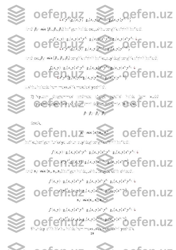 ¿xαyβ1(g1(x,y)+g2(x,y)yβ2−β1+g3(x,y)yβ3−β1)Endi  β
2 = min ⁡ ( β
1 , β
2 , β
3 )
 bo’lgan holda esa,ushbu tenglik o’rinli bo’ladi.
f	
( x , y	) = g
1	( x , y	) x α
1
y β
1
+ g
2	( x , y	) x α
2
y β
2
+ g
3	( x , y	) x α
3
y β
3
= ¿	
¿xαyβ2(g2(x,y)+g1(x,y)yβ1−β2+g3(x,y)yβ3−β2).
Endi esa,	
β3=	min	⁡(β1,β2,β3)  tenglik o’rinli bo’lsa,quyidagi tenglik o’rinli bo’ladi.	
f(x,y)=	g1(x,y)xα1yβ1+g2(x,y)xα2yβ2+g3(x,y)xα3yβ3=¿	
¿xαyβ3(g3(x,y)+g1(x,y)yβ1−β3+g2(x,y)yβ2−β3).
Ushbu holatda ham maxsuslik masalasi yechildi.
2) Nyuton   diogrammasi   ordinata   o’qiga   parallel   holda   ham   xuddi
yuqoridagiga o’xshash algoritmni davom ettiramiz. Natijada,	
β=	β1=	β2=	β3
.
desak,	
α1=	min	⁡(α1,α2,α3)
.
bo’lsa,berilgan funksiya uchun quyidagi tenglik o’rinli bo’ladi.	
f(x,y)=	g1(x,y)xα1yβ1+g2(x,y)xα2yβ2+g3(x,y)xα3yβ3=¿	
xα1yβ(g1(x,y)+g2(x,y)xα2−α1+g3(x,y)xα3−α1).
Endi  α
2 = min ⁡ ( α
1 , α
2 , α
3 )
 bo’lgan holda,ushbu tenglik kelib chiqadi.	
f(x,y)=	g1(x,y)xα1yβ1+g2(x,y)xα2yβ2+g3(x,y)xα3yβ3=¿
x α
2
y β	
(
g
2 ( x , y ) + g
1 ( x , y ) x α
1 − α
2
+ g
3 ( x , y ) x α
3 − α
2	)
α
3 = min	
( α
1 , α
2 , α
3	) ⇒	
f(x,y)=	g1(x,y)xα1yβ1+g2(x,y)xα2yβ2+g3(x,y)xα3yβ3=¿	
xα3yβ(g3(x,y)+g1(x,y)xα1−α3+g2(x,y)xα2−α3)
Shunday qilib biz bu holda ham maxsuslik masalasini yechdik.
39 