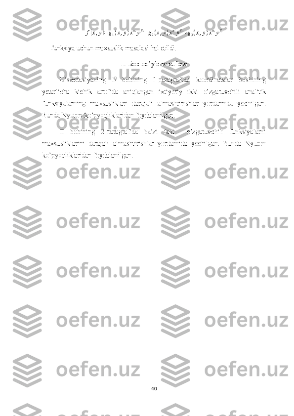 f( x , y	) = g
1 ( x , y ) x α
1
y β
1
+ g
2 ( x , y ) x α
2
y β
2
+ g
3 ( x , y ) x α
3
y β
3
funksiya uchun maxsuslik masalasi hal etildi.
II Bob bo’yicha xulosa
Dissertasiyaning   II   bobining   1-paragrafida   koordinatalar   boshining
yetarlicha   kichik   atrofida   aniqlangan   ixtiyoriy   ikki   o’zgaruvchili   analitik
funksiyalarning   maxsusliklari   darajali   almashtirishlar   yordamida   yechilgan.
Bunda Nyuton ko’pyoqliklaridan foydalanilgan.
II   bobining   2-paragrafida   ba’zi   ikki     o’zgaruvchili   funksiyalarni
maxsusliklarini   darajali   almashtirishlar   yordamida   yechilgan.   Bunda   Nyuton
ko’pyoqliklaridan foydalanilgan.
40 