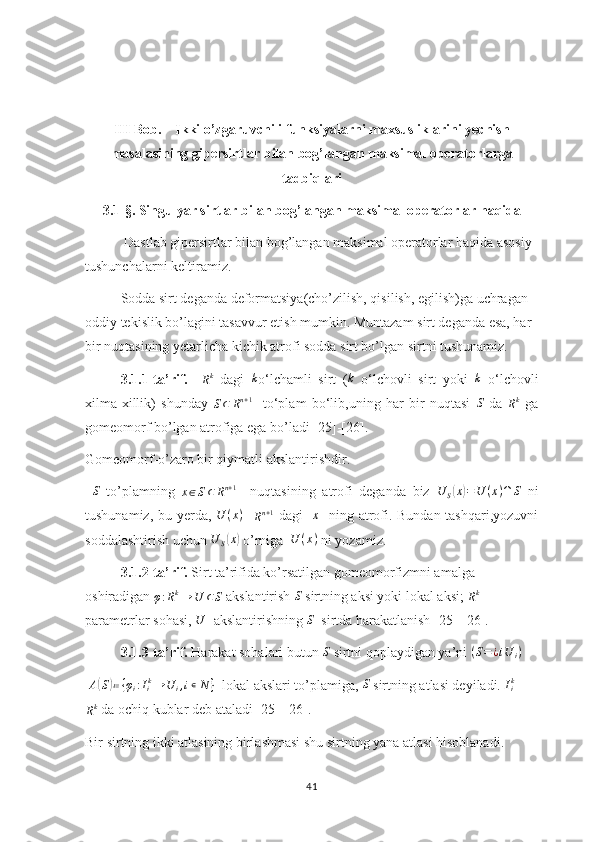 III Bob.    Ikki o’zgaruvchili funksiyalarni maxsusliklarini yechish
masalasining gipersirtlar bilan bog’langan maksimal operatorlarga
tadbiqlari
3.1-§. Singulyar sirtlar bilan bog’langan maksimal operatorlar haqida
       Dastlab gipersirtlar bilan bog’langan maksimal operatorlar haqida asosiy 
tushunchalarni keltiramiz. 
Sodda sirt deganda deformatsiya(cho’zilish, qisilish, egilish)ga uchragan 
oddiy tekislik bo’lagini tasavvur etish mumkin. Muntazam sirt deganda esa, har 
bir nuqtasining yetarlicha kichik atrofi sodda sirt bo’lgan sirtni tushunamiz.
3.1.1-ta’rif.    Rk   dagi  	k o‘lchamli   sirt   ( k
  o‘lchovli   sirt   yoki  	k   o‘lchovli
xilma-xillik)   shunday  
S ⊂ R n + 1
    to‘plam   bo‘lib,uning   har   bir   nuqtasi  
S   da  
R k
  ga
gomeomorf bo’lgan atrofiga ega bo’ladi [25]-[26].
Gomeomorf-o’zaro bir qiymatli akslantirishdir.
  S
  to’plamning  	
x∈S⊂	Rn+1     nuqtasining   atrofi   deganda   biz  	U	S(x)=U	(x)∩	S   ni
tushunamiz, bu yerda,  	
U	(x)    
R n + 1
  dagi   	x    ning atrofi. Bundan tashqari,yozuvni
soddalashtirish uchun 	
U	S(x)  o’rniga   U ( x )
 ni yozamiz.
3.1.2-ta’rif.  Sirt ta’rifida ko’rsatilgan gomeomorfizmni amalga 
oshiradigan 	
φ:Rk→	U	⊂S  akslantirish  S
 sirtning aksi yoki lokal aksi; 	Rk  -
parametrlar sohasi, 	
U - akslantirishning 	S   sirtda harakatlanish [25]-[26].
3.1.3-ta’rif.  Harakat sohalari butun  S
 sirtni qoplaydigan ya’ni 	
(S=¿iU	i)
  A	
( S	) ≔ { φ
i : I
i k
→ U
i , i ∊ N }
  lokal akslari to’plamiga, 	S  sirtning atlasi deyiladi.  I
ik
 -	
Rk
 da ochiq kublar deb ataladi [25]-[26].
Bir sirtning ikki atlasining birlashmasi shu sirtning yana atlasi hisoblanadi.
41 