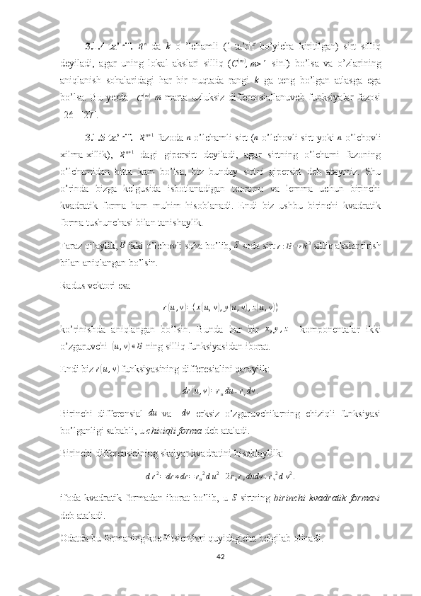 3.1.4-ta’rif.  
R n
  da  k   o   ’lchamli   (1-ta’rif   bo’yicha   kiritilgan)   sirt   silliq
deyiladi,   agar   uning   lokal   akslari   silliq   (
C ( m )
, m ≥ 1   sinf)   bo’lsa   va   o’zlarining
aniqlanish   sohalaridagi   har   bir   nuqtada   rangi  	
k   ga   teng   bo’lgan   atlasga   ega
bo’lsa.   Bu   yerda    
C ( m )
 	
m   marta   uzluksiz   differensiallanuvch   funksiyalar   fazosi
[26]-[27].
3.1.5-ta’rif.    	
Rn+1   fazoda   n
  o’lchamli sirt ( n
  o’lchovli sirt yoki   n
  o’lchovli
xilma-xillik),  
R n + 1
  dagi   gipersirt   deyiladi,   agar   sirtning   o’lchami   fazoning
o’lchamidan   bitta   kam   bo’lsa,   biz   bunday   sirtni   gipersirt   deb   ataymiz.   Shu
o’rinda   bizga   kelgusida   isbotlanadigan   teorema   va   lemma   uchun   birinchi
kvadratik   forma   ham   muhim   hisoblanadi.   Endi   biz   ushbu   birinchi   kvadratik
forma tushunchasi bilan tanishaylik.
Faraz qilaylik, 	
B  ikki o’lchovli soha bo’lib,  S
 soda sirt 	r:B→	R3  silliq akslantirish
bilan aniqlangan bo’lsin.
Radus vektori esa 	
r(u,v)=(x(u,v),y(u,v),z(u,v))
ko’rinishda   aniqlangan   bo’lsin.   Bunda   har   bir   x , y , z
    komponentalar   ikki
o’zgaruvchi  	
( u , v	) ∊ B
 ning silliq funksiyasidan iborat.
Endi biz  r	
( u , v	)
 funksiyasining differesialini qaraylik:
dr	
( u , v	) = r
u du + r
v dv .
Birinchi   differensial   du
  va    	
dv   erksiz   o’zgaruvchilarning   chiziqli   funksiyasi
bo’lganligi sababli, u  chiziqli
⁡forma  deb ataladi. 
Birinchi differensialning skalyar kvadratini hisoblaylilk:
d r 2
= dr ∗ dr = r
u 2
d u 2
+ 2 r
u r
v dudv + r
v 2
d v 2
.
ifoda  kvadratik formadan  iborat  bo’lib, u  	
S   sirtning   birinchi	⁡kvadratik	⁡formasi
deb ataladi.
Odatda bu formaning koeffitsientlari quyidagicha belgilab olinadi.
42 