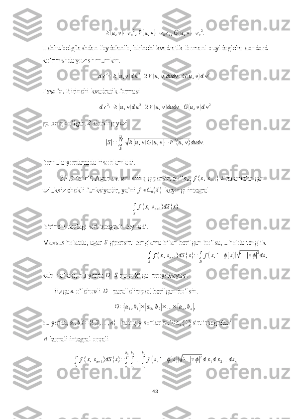 E( u , v	) = r
u 2
, F	( u , v	) = r
u r
v , G	( u , v	) = r
v 2
.
Ushbu belgilashdan foydalanib, birinchi kvadratik formani quyidagicha standard
ko’rinishda yozish mumkin.
d r 2
= E	
( u , v	) d u 2
+ 2 F	( u , v	) dudv + G	( u , v	) d v 2
.
Tasdiq.  Birinchi kvadratik formasi
d r 2
= E	
( u , v	) d u 2
+ 2 F	( u , v	) dudv + G	( u , v	) d v 2
 
ga teng bo’lgan  S
 sirtning yuzi 	
|
S	| =
∬
B❑	√
E	( u , v	) G	( u , v	) − F 2
( u , v ) dudv .
formula yordamida hisoblaniladi.
3.1.6-ta’rif.  Agar 	
S⊂	Rn+1  silliq gipersirt bo’lsa,  f ( x , x
n + 1 )
 	S  da aniqlangan 
uzluksiz chekli funksiyadir, ya’ni 	
f∊C0(S)   keyingi integral	
∫S	
f(x,xn+1)dS	(x)
 birinchi turdagi sirt integrali deyiladi.
Maxsus holatda, agar 	
S  gipersirt  tenglama bilan berilgan bo’lsa, u holda tenglik 
∫
S f ( x , x
n + 1 ) dS ( x ) =
∫
D f	
( x , 1 + ϕ	( x	))√ 1 +	| ▽ ϕ	| 2
dx ,
kabi bo’ladi, bu yerda 	
D  -	S  ning 
R n
 ga  proyeksiyasi.
      Bizga  n
 o’lchovli  D
 –parallelipiped berilgan bo’lsin.
D=[a1,b1]×[a2,b2]×…	×[an,bn],
bu yerda, 	
ai,bii=(1,2	,…	,n)  –haqiqiy sonlar bo’lib, (1) sirt integralini
  n
-karrali integral orqali	
∫S	
f(x,xn+1)dS	(x)=∫a1
b1
∫a2
b2
…	∫an
bn
f(x,1+ϕ(x))√1+|▽ϕ|2dx1dx2…	dx	n
43 