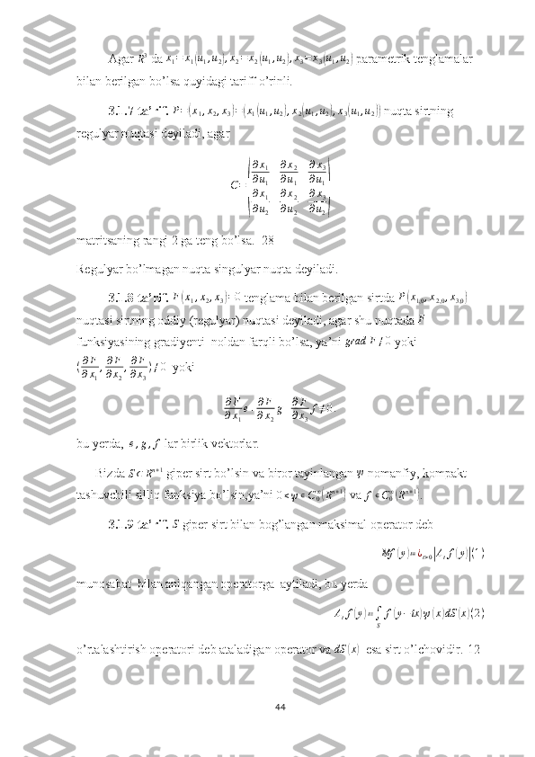Agar R3  da  x
1 = x
1	( u
1 , u
2	) , x
2 = x
2	( u
1 , u
2	) , x
3 = x
3	( u
1 , u
2	)  parametrik tenglamalar 
bilan berilgan bo’lsa quyidagi tariff o’rinli.
3.1.7-ta’rif.   P =	
( x
1 , x
2 , x
3	) =	( x
1	( u
1 , u
2	) , x
2	( u
1 , u
2	) , x
3	( u
1 , u
2	))  nuqta sirtning 
r egulyar nuqtasi deyiladi, agar	
C=
(
∂x1	
∂u1	
∂x2	
∂u1	
∂x3	
∂u1	
∂x1	
∂u2	
∂x2	
∂u2	
∂x3	
∂u2
)
matritsaning rangi 2 ga teng bo’lsa. [28]
Regulyar bo’lmagan nuqta singulyar nuqta deyiladi. 
3.1.8-ta’rif.  	
F(x1,x2,x3)=0  tenglama bilan berilgan sirtda 	P(x1,0	,x2,0	,x3,0)  
nuqtasi sirtning oddiy (regulyar) nuqtasi deyiladi, agar shu nuqtada  F
 
funksiyasining gradiyenti  noldan farqli bo’lsa, ya’ni 	
grad	F≠0  yoki
( ∂ F
∂ x
1 , ∂ F
∂ x
2 , ∂ F
∂ x
3 ) ≠ 0
  yoki
∂ F
∂ x
1 e + ∂ F
∂ x
2 g + ∂ F
∂ x
3 f ≠ 0 .
bu yerda,   e , g , f
 lar birlik vektorlar. 
      Bizda 
S ⊂ R n + 1
 giper sirt bo’lsin va biror tayinlangan 	
ψ  nomanfiy, kompakt 
tashuvchili silliq funksiya bo’lsin,ya’ni 	
0≤ψ∊C0∞(Rn+1)  va  f ∊ C
0∞	(
R n + 1	)
.
3.1.9-ta’rif.  	
S  giper sirt bilan bog’langan maksimal operator deb 	
Mf	(y)≔¿t>0|Atf(y)|(1)
munosabat  bilan aniqangan operatorga  aytiladi, bu yerda
A
t f	
( y	) ≔
∫
S f	( y − tx	) ψ	( x	) dS	( x	) ( 2 )
o’rtalashtirish operatori deb ataladigan operator va 	
dS	(x)   esa sirt o’lchovidir.[12]
44 