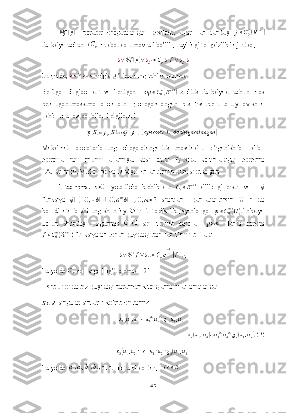 Mf( y	)
  operator   chegaralangan   deyiladi,   agar   har   qanday  	f∊C0∞(Rn+1)
funksiya uchun 	
∃C	p  musbat soni mavjud bo’lib, quyidagi tengsizlik bajarilsa,
¿ ∨ Mf	
( y	) ∨ ¿
L P ≤ C
p ¿	| f	| ∨ ¿
L P ¿
bu yerda,  ¿	
| ¿| ∨ ¿
L P ¿
 belgisi 	LP  fazoning tabiiy normasi.
Berilgan  	
S   giper   sirt   va   berilgan  	0≤ψ∊C0∞(Rn+1)   zichlik   funksiyasi   uchun   mos
keladigan   maksimal   operatorning   chegaralanganlik   ko’rsatkichi   tabiiy   ravishda
ushbu munosabat bilan belgilanadi:	
p(S)≔	pψ(S)≔inf	{p:(1)operator	LPda	chegaralangan	}.
Maksimal   operatorlarning   chegaralanganlik   masalasini   o’rganishda   ushbu
teorema   ham   muhim   ahamiyat   kasb   etadi.   Quyida   keltiriladigan   teorema
I.A.Ikromov, M.Kempe va D.Myuller lar tomonidan isbotlangan.
1-teorema.  	
ε>0     yetarlicha   kichik   son   C
ε ∊ R n + 1
  silliq   gipersirt   va      	ϕ
funksiya   ϕ	
( 0) = 0 , ▽ ϕ	( 0	) = 0 , d m
ϕ	( 0	) ≠ 0 , m ≥ 2
  shartlarni   qanoatlantirsin.   U   holda
koordinata   boshining   shunday   U
atrofi   topiladiki,tayinlangan  	
ψ∊C0∞(U	) funksiya
uchun   shunday   o’zgarmas   C
p > 0
  son   topilib   barcha     p > m
    larda   barcha	
f∊C0∞(Rn+1)
 funksiyalar uchun quyidagi baholar o’rinli bo’ladi.
¿ ∨ M ε
f ∨ ¿
L p ≤ C
p ε − 1
p	
||
f	||
L P ,
bu yerda 	
C	p  son  	ε  ga bog’liq emas. [21]
Ushbu bobda biz quyidagi parametrik tenglama bilan aniqlangan 	
S⊂	R3
 singular sirtlarni ko’rib chiqamiz:	
x1(u1,u2)=u1a1u2a2g1(u1,u2),
x2(u1,u2)=u1b1u2b2g2(u1,u2),(3)
x
3	
( u
1 , u
2	) = r + u
1 c
1
u
2 c
2
g
3	( u
1 , u
2	) .
bu yerda,  a
1 , a
2 , b
1 , b
2 , c
1 , c
2 - natural sonlar,  0 ≠ r ∊ R
45 