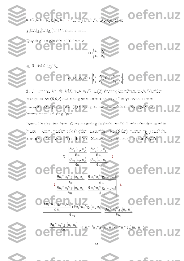 u1≥0,u2≥0 va 	gi(u1,u2)−¿  haqiqiy analitik funksiyalar va
g
1	
( 0,0	) g
2	( 0,0	) g
3	( 0,0	) ≠ 0
 shart o’rinli.
Quyidagi belgilashlarni kiritamiz:
A =	
( a
1 b
1
a
2 b
2	)
va 	
B=det	A  deylik.
c =	
( c
1 , c
2	) , B
1 =	| b
1 c
1
b
2 c
2	| , B
2 =	| a
1 c
1
a
2 c
2	| ,
3.1.1-lemma.   	
B2+B12+B22 ≠0 va 	u1u1≠0  da (3) sirtning koordinata tekisliklaridan 
tashqarida va ( 0,0,r ) nuqtaning yetarlicha kichik atrofida yotuvchi barcha 
nuqtalari regulyar bo’ladi.   (3) sirtning koordinatalar tekisligida joylashgan 
barcha nuqtalari singulyar.
Isbot.   Haqiqatdan   ham,  	
C   matrissaning   ikkinchi   tartiblili   minorlaridan   kamida
bittasi     koordinatalar   tekisligidan   tasqarida     va   ( 0,0,r )   nuqtaning   yetarlicha
kichik atrofida noldan farqli bo’ladi. Xususan, birinchi minorni hisoblaylik:
D =
| ∂ x
1 ( u
1 , u
2 )
∂ u
1 ∂ x
2 ( u
1 , u
2 )
∂ u
1
∂ x
1 ( u
1 , u
2 )
∂ u
2 ∂ x
2 ( u
1 , u
2 )
∂ u
2	| = ¿	
¿
|
∂u1a1u2a2g1(u1,u2)	
∂u1	
∂u1b1u2b2g2(u1,u2)	
∂u1	
∂u1a1u2a2g1(u1,u2)	
∂u2	
∂u1b1u2b2g2(u1,u2)	
∂u2	
|
=	¿	
∂u1a1u2a2g1(u1,u2)	
∂u1	
∗∂u1b1u2b2g2(u1,u2)	
∂u2	
−	∂u1b1u2b2g2(u1,u2)	
∂u1
∂ u
1 a
1
u
2 a
2
g
1	
( u
1 , u
2	)
∂ u
2 =	
( a
1 u
1 a
1 − 1
u
2 a
2
g
1	( u
1 , u
2	) + u
1 a
1
u
2 a
2
g
1 u
1'	(
u
1 , u
2	))
46 