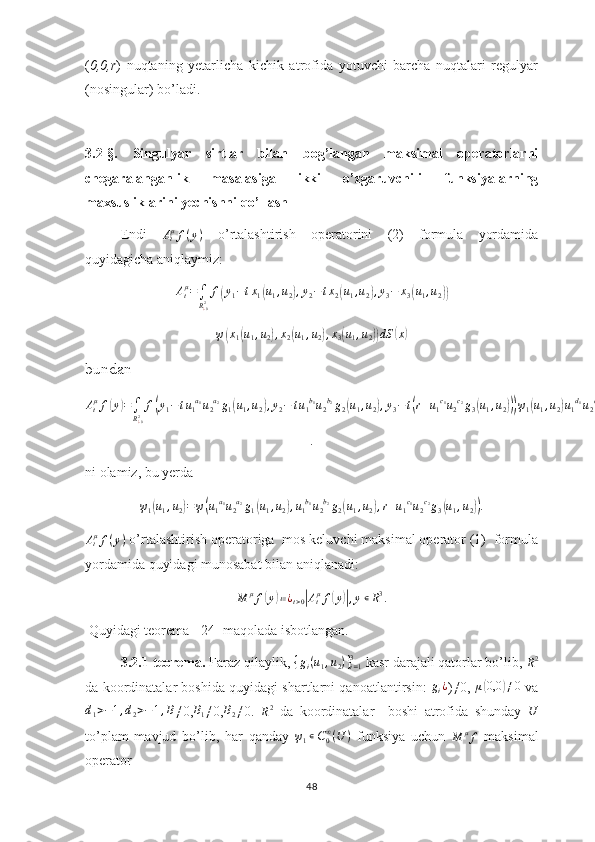 ( 0,0,r )   nuqtaning   yetarlicha   kichik   atrofida   yotuvchi   barcha   nuqtalari   regulyar
(nosingular) bo’ladi.  
3.2-§.   Singulyar   sirtlar   bilan   bog’langan   maksimal   operatorlarni
chegaralanganlik   masalasiga   ikki   o’zgaruvchili   funksiyalarning
maxsusliklarini yechishni qo’llash
Endi   A
t μ
f ( y )
  o’rtalashtirish   operatorini   (2)   formula   yordamida
quyidagicha aniqlaymiz:Atμ=∫
R¿02f(y1−tx1(u1,u2),y2−tx2(u1,u2),y3−	x3(u1,u2))
ψ	
( x
1	( u
1 , u
2	) , x
2	( u
1 , u
2	) , x
3	( u
1 , u
2	)) dS	( x	)
bundan	
Atμf(y)=∫
R¿02f(y1−tu1a1u2a2g1(u1,u2),y2−	tu1b1u2b2g2(u1,u2),y3−t(r+u1c1u2c2g3(u1,u2)))ψ1(u1,u2)u1d1u2d2μ(u1,u2)du1du2
.
ni olamiz, bu yerda 	
ψ1(u1,u2)=ψ(u1a1u2a2g1(u1,u2),u1b1u2b2g2(u1,u2),r+u1c1u2c2g3(u1,u2)).	
Atμf(y)
 o’rtalashtirish operatoriga  mos keluvchi maksimal operator (1)  formula
yordamida quyidagi munosabat bilan aniqlanadi:	
M	μf(y)≔¿t>0|Atμf(y)|,y∊R3.
 Quyidagi teorema  [24] maqolada isbotlangan.
3.2.1-teorema.  Faraz qilaylik, 	
{gi(u1,u2)}i=13  kasr darajali qatorlar bo’lib, 	R2
da koordinatalar boshida quyidagi shartlarni qanoatlantirsin:   g
i ¿
)≠0,   μ	
( 0,0	) ≠ 0
 va	
d1>−1,d2>−1,B
≠0, B
1 ≠0, B
2 ≠0.  	R2   da   koordinatalar     boshi   atrofida   shunday  	U
to’plam   mavjud   bo’lib,   har   qanday   ψ
1 ∊ C
0∞
( U )
  funksiya   uchun  	
M	μf   maksimal
operator
48 