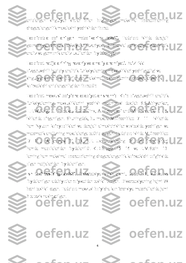 aniqlangan   singulyar   sirtlar   bilan   bog’langan   maksimal   operatorlarning
chegaralanganlik masalasini yechishdan iborat.
Tadqiqotda   qo’llanilgan   metodikaning   tavsifi.   Tadqiqot   ishida   darajali
geometriya,   analitik funksiyalar nazariyasi, differensial  geometriya, matematik
analiz va garmonik analiz usullaridan foydalanilgan.
Tadqiqot natijalarining nazariy va amaliy ahamiyati.  Ba’zi ikki 
o’zgaruvchili haqiqiy analitik funksiyalarning maxsusliklari yechilganligi va 
singulyar sirtlar bilan bog langan maksimal operatorlarning chegaralanganlik ʼ
ko rsatkichi aniqlanganligidan iboratdir.	
ʼ
Tadqiqot   mavzusi   bo’yicha  adabiyotlar   sharhi:     Ko’p   o’zgaruvchili   analitik
funksiyalarning   maxsusliklarini   yechish   muammosi   dastlab   S.S.Abhyankar,
H.E.W.Jung,   H.Hironaka,   T.C.Collins,   A.   Greenleaf   and   M.   Pramanik   [1]-[6]
ishlarida   o’rganilgan.   Shuningdek,   bu   masala   M.Greenblatt   [7]-[11]     ishlarida
ham   Nyuton   ko’pyoqliklari   va   darajali   almashtirishlar   vositasida   yechilgan   va
matematik analizning masalalariga tadbiq etilgan. Tadqiqot ishida M.Greenblatt
[7]-[11],   I. А .Ikromov   [21]-[23],   S.E.   Usmanovlarning   [24]   turli   ilmiy   ishlari
hamda   maqolalaridan   foydalanildi.   K.D.Sogge   [15]-[16]   va   E.M.Stein   [12]
larning ham maksimal  operatorlarning chegaralanganlik ko’rsatkichi  to’g’risida
olgan natijalaridan foydalanilgan.
Ish   tuzilmasining   tavfsifi.   Dissertatsiya   kirish   qismi,   uchta   bob,   xulosa   va
foydalanilgan adabiyotlar ro yxatidan tashkil topgan. Dissertatsiyaning hajmi 78	
ʼ
betni tashkil etgan. Tadqiqot mavzusi bo yicha konferensiya materiallarida jami	
ʼ
3 ta tezis nashr etilgan.
4 