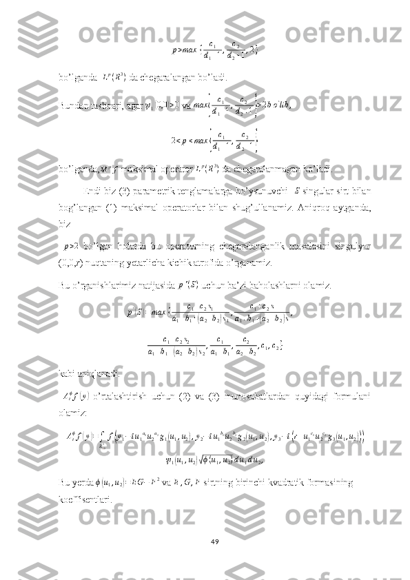 p > max ⁡ { c
1
d
1 + 1 , c
2
d
2 + 1 , 2 }
bo’lganda   L p
( R 3
)
 da chegaralangan bo’ladi.
Bundan tashqari, agar  ψ
1( 0,0	) > 0
 va  max	{ c
1
d
1 + 1 , c
2
d
2 + 1	} > 2 b o '
lib ,
2 < p ≤ max	
{ c
1
d
1 + 1 , c
2
d
2 + 1	}
bo’lganda,	
M	μf  maksimal operator  L p
( R 3
)
 da chegaralanmagan bo’ladi.
Endi biz (3) parametrik tenglamalarga bo’ysunuvchi   	
S   singular sirt bilan
bog’langan   (1)   maksimal   operatorlar   bilan   shug’ullanamiz.   Aniqroq   aytganda,
biz
  p > 2
  bo’lgan   holatda   bu   operatorning   chegaralanganlik   masalasini   singulyar
(0,0, r ) nuqtaning yetarlicha kichik atrofida o’rganamiz. 
Bu o’rganishlarimiz natijasida  p ' ( S )
 uchun ba’zi baholashlarni olamiz.
p '	
(
S	) = max ⁡ { c
1 + c
2 s
1
a
1 + b
1 +	( a
2 + b
2	) s
1 , c
1 + c
2 s
a
1 + b
1 +	( a
2 + b
2	) s ,
c
1 + c
2 s
2
a
1 + b
1 +	
( a
2 + b
2	) s
2 , c
1
a
1 + b
1 , c
2
a
2 + b
2 , c
1 , c
2 }
kabi aniqlanadi.
 	
Atϕf(y)   o’rtalashtirish   uchun   (2)   va   (3)   munosabatlardan   quyidagi   formulani
olamiz:	
Atϕf(y)=∫
R¿02f(y1−tu1a1u2a2g1(u1,u2),y2−tu1b1u2b2g2(u1,u2),y3−t(r+u1c1u2c2g3(u1,u2)))	
ψ1(u1,u2)√ϕ(u1,u2)du1du2,
Bu yerda 	
ϕ(u1,u2)=	EG	−	F2  va 	E	,G	,F  sirtning birinchi kvadratik formasining 
koeffisentlari.
49 