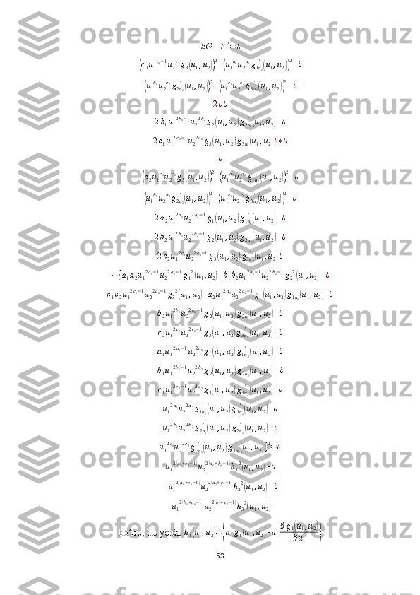 EG − F 2
= ¿(c1u1c1−1u2c2g3(u1,u2))2+(u1a1u2a2g1u1
'(u1,u2))2+¿	
(
u
1 b
1
u
2 b
2
g
2 u
1'	(
u
1 , u
2	)) 2
+	( u
1 c
1
u
2 c
2
g
3 u
1'	(
u
1 , u
2	)) 2
+ ¿
2 ¿ ¿
2 b
1 u
1 2 b
1 − 1
u
2 2 b
2
g
2	
( u
1 , u
2	) g
2 u
1'	(
u
1 , u
2	) + ¿
2 c
1 u
1 2 c
1 − 1
u
2 2 c
2
g
3	
( u
1 , u
2	) g
3 u
1'	(
u
1 , u
2	) ¿ ∗ ¿
¿	
(
c
2 u
1 c
1
u
2 c
2
g
3	( u
1 , u
2	)) 2
+	( u
1 a
1
u
2 a
2
g
1 u
2'	(
u
1 , u
2	)) 2
+ ¿	
(
u
1 b
1
u
2 b
2
g
2 u
2'	(
u
1 , u
2	)) 2
+	( u
1 c
1
u
2 c
2
g
3 u
2'	(
u
1 , u
2	)) 2
+ ¿	
2a2u12a1u22a2−1g1(u1,u2)g1u2
'(u1,u2)+¿
2 b
2 u
1 2 b
1
u
2 2 b
2 − 1
g
2	
( u
1 , u
2	) g
2 u
2'	(
u
1 , u
2	) + ¿
2 c
2 u
1 2 c
1
u
2 2 c
2 − 1
g
3	
( u
1 , u
2	) g
3 u
2'	(
u
1 , u
2	) ¿
− { a
1 a
2 u
1 2 a
1 − 1
u
2 2 a
2 − 1
g
1 2	
(
u
1 , u
2	) + b
1 b
2 u
1 2 b
1 − 1
u
2 2 b
2 − 1
g
2 2	(
u
1 , u
2	) + ¿
c
1 c
2 u
1 2 c
1 − 1
u
2 2 c
2 − 1
g
3 2	
(
u
1 , u
2	) + a
2 u
1 2 a
1
u
2 2 a
2 − 1
g
1	( u
1 , u
2	) g
1 u
1'	(
u
1 , u
2	) + ¿	
b2u12b1u22b2−1g2(u1,u2)g2u1
'(u1,u2)+¿	
c2u12c1u22c2−1g3(u1,u2)g3u1
'(u1,u2)+¿	
a1u12a1−1u22a2g1(u1,u2)g1u2
'(u1,u2)+¿	
b1u12b1−1u22b2g2(u1,u2)g2u2
'(u1,u2)+¿
c
1 u
1 2 c
1 − 1
u
2 2 c
2
g
3	
( u
1 , u
2	) g
3 u
2'	(
u
1 , u
2	) + ¿
u
1 2 a
1
u
2 2 a
2
g
1 u
1'	
(
u
1 , u
2	) g
1 u
2'	(
u
1 , u
2	) + ¿	
u12b1u22b2g2u1
'(u1,u2)g2u2
'(u1,u2)+¿
u
1 2 c
1
u
2 2 c
2
g
3 u
1'	
(
u
1 , u
2	) g
3 u
2'	(
u
1 , u
2	) } 2
= ¿
u
1 2	
( a
1 + b
1 − 1	)
u
2 2	( a
2 + b
2 − 1	)
h
1 2	(
u
1 , u
2	) + ¿
+ u
1 2	
( a
1 + c
1 − 1	)
u
2 2	( a
2 + c
2 − 1	)
h
2 2	(
u
1 , u
2	) + ¿
+ u
1 2	
( b
1 + c
1 − 1	)
u
2 2	( b
2 + c
2 − 1	)
h
3 2	(
u
1 , u
2	) .
bo’lib, bu yerda 	
h1(u1,u2)=(a1g1(u1,u2)+u1
∂g1(u1,u2)	
∂u1	)
53 