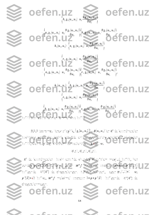 (b2g2(u1,u2)+u2
∂g2(u1,u2)	
∂u2	)−	
( a
2 g
1	( u
1 , u
2	) + u
2 ∂ g
1	( u
1 , u
2	)
∂ u
2
)( b
1 g
2	( u
1 , u
2	) + u
1 ∂ g
2	( u
1 , u
2	)
∂ u
1
) ,	
h2(u1,u2)=(a1g1(u1,u2)+u1
∂g1(u1,u2)	
∂u1	)	
(
c
2 g
3	( u
1 , u
2	) + u
2 ∂ g
3	( u
1 , u
2	)
∂ u
2
)	
−(a2g1(u1,u2)+u2
∂g1(u1,u2)	
∂u2	)(c1g3(u1,u2)+u1
∂g3(u1,u2)	
∂u1	),	
h3(u1,u2)=(b1g2(u1,u2)+u1
∂g2(u1,u2)	
∂u1	)	
(
c
2 g
3	( u
1 , u
2	) + u
2 ∂ g
3	( u
1 , u
2	)
∂ u
2
)	
(
b
2 g
2	( u
1 , u
2	) + u
2 ∂ g
2	( u
1 , u
2	)
∂ u
2
)( c
1 g
3	( u
1 , u
2	) + u
1 ∂ g
3	( u
1 , u
2	)
∂ u
1
)
bo’lib topiladi. Shu bilan lemma isbot bo’ldi.
3.2.2-teorema.  Faraz qilaylik, 	
{gi(u1,u2)}i=13	,ϕ(u1,u2)  lar 	R2  da koordinatalar
boshining   yetarlicha   kichik   atrofida   aniqlangan   haqiqiy   analitik   funksiyalar
bo’lib, ular  quyidagi shartlarni qanoatlantirsin: 	
gi¿ )≠0 va 	
B≠0,B1≠0,B2≠0.
 
R 2
  da   koordinatalar     boshi   atrofida   shunday  	
V   to’plam   mavjud   bo’lib,   har
qanday  	
ψ1∊C0∞(V)   funksiya   uchun  	M	ϕf   maksimal   operator   p > max ⁡ { p '	( S	) , 2 }
bo’lganda     L p
( R 3
)
  da   chegaralangan.   Bundan   tashqari,     agar  	
ψ1(0,0	)>0     va
p ' ( S ) > ¿
2   bo’lsa,  
M ϕ
f   maksimal   operator  	
2<p<p'(S)     bo’lganda     L p
( R 3
)
  da
chegaralanmagan.
54 