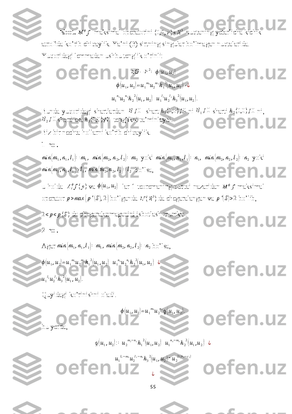 Isbot.  
M ϕ
f   maksimal operatorini (0,0	,r)∊R3   nuqtaning yetarlicha kichik 
atrofida ko’rib chiqaylik. Ya’ni (3) sirtning singular bo’lmagan nuqtalarida. 
Yuqoridagi lemmadan ushbu tenglik o’rinli:
EG − F 2
= ϕ	
( u
1 , u
2	)
ϕ	
( u
1 , u
2	) ≔ u
1 m
1
u
2 m
2
h
1 2	(
u
1 , u
2	) + ¿
+ u
1 n
1
u
2 n
2
h
2 2	
(
u
1 , u
2	) + u
1 l
1
u
2 l
2
h
3 2	(
u
1 , u
2	) .
Bunda yuqoridagi shartlardan    B ≠ 0
   shart   h
1 ( 0,0 ) ≠ 0
  ni   B
1 ≠ 0
  sharti   h
2 ( 0,0 ) ≠ 0
  ni,	
B2≠0
 sharti esa  h
3 ( 0,0 ) ≠ 0
  tenglikni ta’minlaydi.
Biz bir nechta hollarni ko’rib chiqaylik.
1-hol.
min
{ m
1 , n
1 , l
1	} = m
1 ,
  min	{ m
2 , n
2 , l
2	} = m
2   yoki   min	{ m
1 , n
1 , l
1	} = n
1 ,
  min	{ m
2 , n
2 , l
2	} = n
2   yoki
min	
{ m
1 , n
1 , l
1	} = l
1 ,
  min	{ m
2 , n
2 , l
2	} = l
2   bo’lsa, 
u holda   	
Atϕf(y)   va  	ϕ(u1,u2)    lar 1-teoremaning nuqtai nazaridan  	M	ϕf   maksimal
operator 	
p>max	{p'(S),2}  bo’lganda  L p
( R 3
)
 da chegaralangan va 	p'(S)>2  bo’lib,
2 < p < p ( S )
 da chegaralanmaganini isbotlash mumkin.
2-hol.
Agar  min	
{ m
1 , n
1 , l
1	} = m
1 ,
 	min	{m2,n2,l2}=	n2  bo’lsa,
ϕ	
( u
1 , u
2	) ≔ u
1 m
1
u
2 m
2
h
1 2	(
u
1 , u
2	) + u
1 n
1
u
2 n
2
h
2 2	(
u
1 , u
2	) + ¿  
u
1 l
1
u
2 l
2
h
3 2	
(
u
1 , u
2	) .
Quyidagi ko’rinishni oladi.
ϕ	
( u
1 , u
2	) ≔ u
1 m
1
u
2 n
2
q	( u
1 , u
2	) .
bu yerda,
q	
( u
1 , u
2	) : = u
2 m
2 − n
2
h
1 2	(
u
1 , u
2	) + u
1 n
1 − m
1
h
2 2	(
u
1 , u
2	) + ¿
u
1 l
1 − m
1
u
2 l
2 − n
2
h
3 2	
(
u
1 , u
2	) = u
2 2 ( b
2 − c
2 )
¿
55 