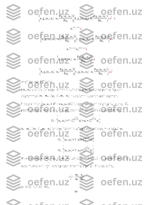 −(a2g1(u1,u2)+u2
∂g1(u1,u2)	
∂u2	)(b1g2(u1,u2)+u1
∂g2(u1,u2)	
∂u1	)¿¿2+¿u
1 2 ( c
1 − b
1 )
¿
−	
( a
2 g
1	( u
1 , u
2	) + u
2 ∂ g
1	( u
1 , u
2	)
∂ u
2
)( c
1 g
3	( u
1 , u
2	) + u
1 ∂ g
3	( u
1 , u
2	)
∂ u
1
) ¿ ¿ 2	
+u12(c1−a1)u22(b2−a2)¿	
(c2g3(u1,u2)+u2
∂g3(u1,u2)	
∂u2	)−¿	
(
b
2 g
2	( u
1 , u
2	) + u
2 ∂ g
2	( u
1 , u
2	)
∂ u
2
)( c
1 g
3	( u
1 , u
2	) + u
1 ∂ g
3	( u
1 , u
2	)
∂ u
1
) ¿ ¿ 2
tenglikka ega bo’lamiz.
q	
( u
1 , u
2	) -analitik funksiya. Ko’rinib turibdiki,  q	( u
1 , u
2	)  funksiyaning Nyuton 
diagrammasi 	
( n
1 − m
1 , 0	)
va  	(0,m2−	n2)   nuqtalarini tutashtiruvchi segment.	
T
 belgisi bilan 	{(u1,u2)∊R2:0<u1,u2<C2−1}  ochiq kvadratni belgilaylik. Bunda  	C2  
yetarlicha katta musbat son. Bu kvadratni egri uchburchaklarga ajratamiz.
D
1 =	
{( u
1 , u
2	) ∊ T : C
1 − 1
m
2 − n
2
u
1 s
≤ u
2 ≤ C
1 1
m
2 − n
2
u
1 s	}
.	
(n1−	m1,0)
va  	( 0 , m
2 − n
2	)  lar qiyaliklarni bog’laydigan uchlarga mos keladi va 
D
2 =	
{( u
1 , u
2	) ∊ T : u
2 < C
1 − 1
m
2 − n
2
u
1 s	}
.
D
3 =	
{( u
1 , u
2	) ∊ T : u
2 > C
1 1
m
2 − n
2
u
1 s	}
.
Mos ravishda,	
( n
1 − m
1 , 0	)
va  	(0,m2−	n2)  uchlarga mos keladi. Bu yerda 	C1  yetarlicha
katta musbat son. 	
−1
s   qaralayotgan chetning qiyaligi. Shunga ko’ra,	
−1
s	=	m2−n2	
m1−n1
ga teng. Bundan esa,
56 