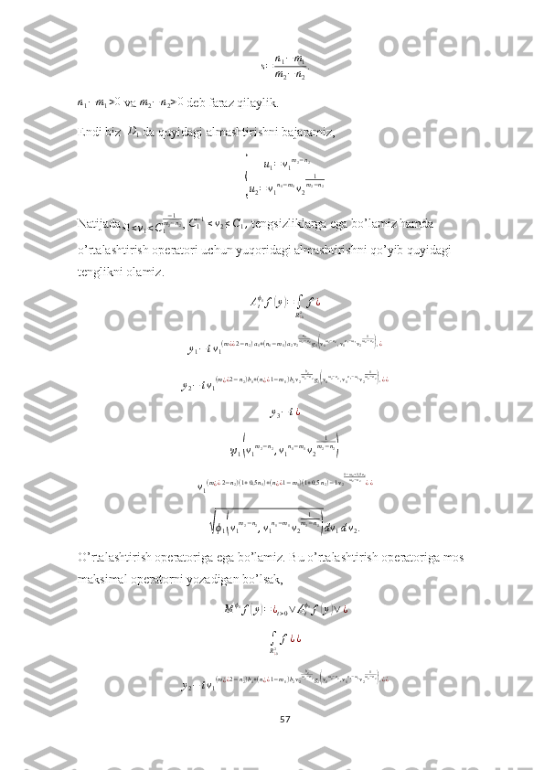 s=	n1−m1	
m2−	n2
.	
n1−m1>0 va 	m2−n2>0  deb faraz qilaylik.
Endi biz  	
D1  da quyidagi almashtirishni bajaramiz,	
{	
u1=	v1m2−n2	
u2=v1n1−m1v2	
1m2−n2
Natijada,
0 < v
1 < C
1 − 1
m
2 − n
2
, 	
C1−1≤v2≤C1,  tengsizliklarga ega bo’lamiz hamda 
o’rtalashtirish operatori uchun yuqoridagi almashtirishni qo’yib quyidagi 
tenglikni olamiz. 
A
t ϕ
1
f	
( y	) =
∫
R
¿ 02 f ¿
y
1 − t v
1 ( m
¿ ¿ 2 − n
2 ) a
1 + ( n
1 − m
1 ) a
2 v
2 a
2
m
2 − n
2
g
1	
( v
1 m
2 − n
2
, v
1 n
1 − m
1
v
2 1
m
2 − n
2	)
, ¿
y
2 − t v
1 ( m
¿ ¿ 2 − n
2 ) b
1 + ( n
¿ ¿ 1 − m
1 ) b
2 v
2 b
2
m
2 − n
2
g
2	
( v
1 m
2 − n
2
, v
1 n
1 − m
1
v
2 1
m
2 − n
2	)
, ¿ ¿	
y3−t¿	
ψ1(v1m2−n2,v1n1−m1v2	
1m2−n2)
v
1 ( m
¿ ¿ 2 − n
2 ) ( 1 + 0,5 n
1 ) + ( n
¿ ¿ 1 − m
1 ) ( 1 + 0,5 n
2 ) − 1 v
2 1 − m
2 + 1,5 n
2
m
2 − n
2
¿ ¿	
√
ϕ
1	( v
1 m
2 − n
2
, v
1 n
1 − m
1
v
2 1
m
2 − n
2	)
dv
1 d v
2 .
O’rtalashtirish operatoriga ega bo’lamiz. Bu o’rtalashtirish operatoriga mos 
maksimal operatorni yozadigan bo’lsak,
M ϕ
1
f	
( y	) = ¿
t > 0 ∨ A
tϕ
1
f	( y	) ∨ ¿	
∫
R¿02f¿¿
y
2 − t v
1 ( m
¿ ¿ 2 − n
2 ) b
1 + ( n
¿ ¿ 1 − m
1 ) b
2 v
2 b
2
m
2 − n
2
g
2	
( v
1 m
2 − n
2
, v
1 n
1 − m
1
v
2 1
m
2 − n
2	)
, ¿ ¿
57 