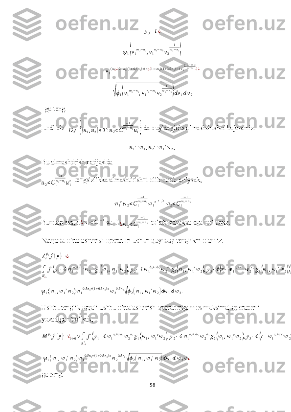 y
3 − t ¿ψ1(v1m2−n2,v1n1−m1v2	
1m2−n2)	
v1(m¿¿2−n2)(1+0,5n1)+(n¿¿1−m1)(1+0,5	n2)−1v2
1−m2+1,5n2	m2−n2¿¿	
√ϕ1(v1m2−n2,v1n1−m1v2	
1m2−n2)dv	1dv2
  ga teng.
Endi biz  
D
2 =	
{( u
1 , u
2	) ∊ T : u
2 < C
1 − 1
m
2 − n
2
u
1 s	}
 da quyidagicha almashtirishni bajaramiz.	
u1=w1,u2=w1sw2,
Bu almashtirish natijasida 
u
2 < C
1 − 1
m
2 − n
2
u
1s
  tengsizlikka almashtirishni olib borib qo’ysak,
w
1 s
w
2 < C
1 − 1
m
2 − n
2
w
1 s
 	
⇒  
w
2 < C
1 − 1
m
2 − n
2
Bundan esa, 0	
¿w1<C1−1  va  0	
¿w2<C1
−1	m2−n2   to’rtburchakka ega bo’lamiz.
Natijada o’rtalashtirish operatori uchun quyidagi tenglikni olamiz.	
Atϕ2f(y)=¿	
∫
R¿02f(y1−tw1a1+sa2w2a2g1(w1,w1sw2),y2−	tw1b1+sb2w2b2g2(w1,w1sw2),y3−t(r+w1c1+sc2w2c2g3(w1,w1sw2)))	
ψ1(w1,w1sw2)w10,5n1+(1+0,5n2)sw20,5n2√ϕ2(w1,w1sw2)dw	1dw2.
  
Ushbu tenglik orqali ushbu o’rtalashtirish operatoriga mos maksimal operatorni 
yozadigan bo’lsak,	
M	ϕ2f(y)=¿t>0∨∫
R¿02f(y1−tw1a1+sa2w2a2g1(w1,w1sw2),y2−tw1b1+sb2w2b2g2(w1,w1sw2),y3−	t(r+w1c1+sc2w2c2g3(w1,w1sw2)))
  ψ
1 ( w
1 , w
1 s
w
2 ) w
1 0,5 n
1 + ( 1 + 0,5 n
2 ) s
w
2 0,5 n
2	
√
ϕ
2	( w
1 , w
1 s
w
2	) dw
1 d w
2 ∨ ¿
 
ga teng.
58 