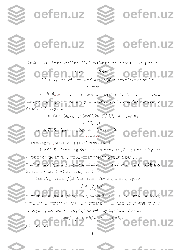 IBob.    Ikki o’zgaruvchili analitik funksiyalar uchun maxsuslikni yechish
algoritmlari haqida
1.1-§. Nyuton ko’pyoqliklari va darajali almashtirishlar haqida
tushunchalar
Biz    	
N	,R+¿,R¿     bilan   mos   ravishda   natural   sonlar   to’plamini,   musbat
haqiqiy sonlar to’plamini va haqiqiy sonlar to’plamini belgilaylik. Faraz qilamiz	
K	⊂	N	k
  bo’lib, bu yerda	
K={n:n=(n1,n2,…	,nk)∈Nk}
, 	N0={0,1,2,3	,…	n,…	},ni∈N0	
i=1,2	,…	,k.
       1.1-tarif.   	
K  to’plamning Nyuton ko’pyoqligi deb
¿ n ∈ K ¿ ¿
to’plamning 	
R+¿k¿  dagi qavariq qobig’iga aytiladi [8].
1.2-tarif.   
K  to’plamning Nyuton diagrammasi deb,	K  to’plamning Nyuton
ko’pyoqligining barcha kompakt yoqlarining birlashmasiga aytiladi.	
К
  to’plamning Nyuton ko’pyoqligi odatda    Г
+ ¿ ( К ) ¿   orqali,	К   to’plamning Nyuton
diagrammasi esa   Г ( К )
 orqali belgilanadi [8].
  Ikki o’zgaruvchili  f	
( x	)
  funksiyaning Teylor qatorini qaraymiz:  
f	
( x	) =
∑
n ∈ N
02 a
n x n
,
bu   yerda   a
n = a
n
1 n
2 ∈ C , n =	
( n
1 , n
2	)   bo’lib,   n
1 , n
2 ∈ N
0   daraja   ko’rsatkichlari,   x =	( x
1 , x
2	)
noma’lum.  	
xn   monom   x n
= x
1n
1
x
2n
2
  kabi  aniqlanadi.   Bu  qator  uchun  	suppf   bilan  	f
funksiyaning tashuvchisini belgilaylik.	
suppf   quyidagicha aniqlaniladi:
suppf =	
{( n
1 , n
2	) ∈ N
0 2
: a
n
1 n
2 ≠ 0 , n
1 , n
2 ∈ N
0	}
yoki qisqaroq
5 