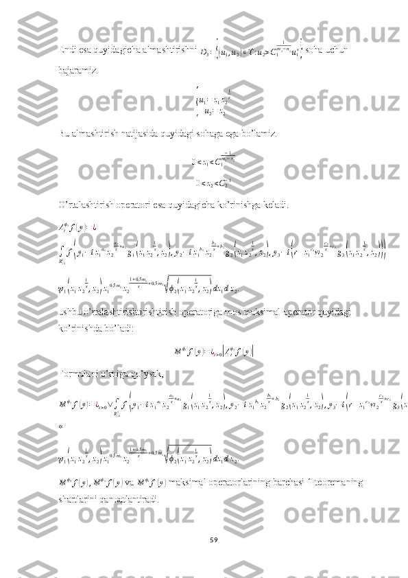 Endi esa quyidagicha almashtirishni D3={(u1,u2)∊T:u2>C1
1m2−n2u1s}  soha uchun 
bajaramiz.	
{
u
1 = z
1 z
2 1
s
u
2 = z
2
Bu almashtirish natijasida quyidagi sohaga ega bo’lamiz.
0 < z
1 < C
1 − 1
m
2 − n
2
0<z2<C2−1
O’rtalashtirish operatori esa quyidagicha ko’rinishga keladi.	
Atϕ3f(y)=¿	
∫
R¿02f(y1−tz1a1z2
a1s+a2g1(z1z2
1s,z2),y2−tz1b1z2
b1s+b2g2(z1z2
1s,z2),y3−t(r+z1c1w2
c1s+c2g3(z1z2
1s,z2)))	
ψ1(z1z2
1s,z2)z10,5m1z2
1+0,5m1	s	+0,5m2
√ϕ2(z1z2
1s,z2)dz	1dz2.
 
ushbu o’rtalashtirishtirishtirish operatoriga mos maksimal operator quyidagi 
ko’rinishda bo’ladi:
M ϕ
2
f	
( y	) = ¿
t > 0	| A
t ϕ
3
f	( y	)|
Formulani o’rniga qo’ysak,
M ϕ
3
f	
( y	) = ¿
t > 0 ∨
∫
R
¿ 02 f	( y
1 − t z
1 a
1
z
2 a
1
s + a
2
g
1	( z
1 z
2 1
s
, z
2	) , y
2 − t z
1 b
1
z
2 b
1
s + b
2
g
2	( z
1 z
2 1
s
, z
2	) , y
3 − t	( r + z
1 c
1
w
2 c
1
s + c
2
g
3	( z
1 z
2 1
s
, z
2	)))
*	
ψ1(z1z2
1s,z2)z10,5m1z2
1+0,5m1	s	+0,5m2
√ϕ2(z1z2
1s,z2)dz	1dz2.
  
M ϕ
1
f	
( y	) , M ϕ
2
f	( y	)  va 
M ϕ
3
f	( y	)  maksimal operatorlarining barchasi 1-teoremaning 
shartlarini qanoatlantiradi. 
59 