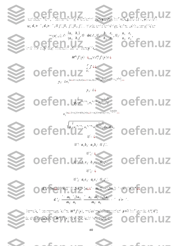 Haqiqatan ham, 1-teoremaning shartlarini qaraydigan bo’lsak,gi(0,0	)≠0 ,  μ	( 0,0	) ≠ 0
va 	
d1>−1,d2>−1,B ≠0, B
1  ≠0, B
2  ≠0 . Bizda aniqlanishiga ko’ra ushbu tengliklar
mavjud:	
A=(
a1	b1	
a2	b2),B=det	A,B1=|
b1	c1	
b2	c2|,B2=|
a1	c1	
a2	c2|,
Endi biz quyidagi operator uchun qaraylik,	
M	ϕ1f(y)=¿t>0∨	Atϕ1f(y)∨	¿
∫
R
¿ 02 f ¿ ¿
y
2 − t v
1 ( m
¿ ¿ 2 − n
2 ) b
1 + ( n
¿ ¿ 1 − m
1 ) b
2 v
2 b
2
m
2 − n
2
g
2	
( v
1 m
2 − n
2
, v
1 n
1 − m
1
v
2 1
m
2 − n
2	)
, ¿ ¿	
y3−t¿	
ψ1(v1m2−n2,v1n1−m1v2	
1m2−n2)
v
1 ( m
¿ ¿ 2 − n
2 ) ( 1 + 0,5 n
1 ) + ( n
¿ ¿ 1 − m
1 ) ( 1 + 0,5 n
2 ) − 1 v
2 1 − m
2 + 1,5 n
2
m
2 − n
2
¿ ¿	
√
ϕ
1	( v
1 m
2 − n
2
, v
1 n
1 − m
1
v
1 1
m
2 − n
2	)
dv
1 d v
2 .	
B'=¿	
B'=	a1b2−a2b1=	B≠0.
B '
1 = ¿	
B'1=	b1c2−b2c1=	B1≠0.
B '
2 = ¿	
B'2=	a1c2−	a2c1=	B2≠0.	
d'1=(m¿¿2−	n2)(1+0,5	n1)+(n¿¿1−m1)(1+0,5	n2)−1=	ε−1>−1¿¿	
d'2=	1−	m2+1,5	n2	
m2−	n2	
=	1+n2−	m2+0,5	n2	
m2−n2	
=−1+ε'>−1.
Demak, 1-teoremaga ko’ra  M ϕ
1
f	
( y	) ,
 maksimal operatorlari 	p>2  bo’lganda  L p
( R 3
)
da chegaralangan.  M ϕ
2
f	
( y	)
 ham shu kabi isbotlanadi.
60 