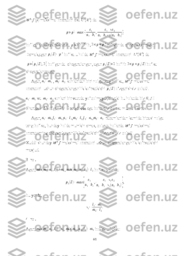 M ϕ
3
f( y	) ⁡ maksimal operatori esa 
L p
( R 3
)  da
p > p '
= max ⁡ { c
1
a
1 + b
1 , c
1 + s c
2
a
1 + b
1 + s	
( a
2 + b
2	) }
bo’lganda chegaralangan, 	
p'>2  bo’lib, 	2<p≤	p'  bo’lganda chegaralanmagan.
Demak,agar 	
p1(S)=	p'  bo’lsa u holda 
M ϕ
f  maksimal operatori   L p
( R 3
)
 da 
 	
p>{p1(S),2}  bo’lganda  chegaralangan, agar 	p1(S)>2  bo’lib 	2<p≤	p1(S)  bo’lsa 
chegaralanmagan.
     Agar, 	
n1−m1  ,  m
2 − n
2   sonlaridan biri nolga teng bo’lsa, 	M	ϕf  maksimal 
operatori  uchun chegaralanganlik ko’rsatkichi 	
p1(S)  o’zgarishsiz qoladi.	
n1−m1
 va  	m2−n2  sonlari bir vaqtda yo’qolmaydi,chunki bu holatda biz 	B1≠0  
Shartga zid bo’lgan 	
B1=0  tenglikka ega bo’lamiz bu esa mumkin emas.
     Agar, 	
n1−m1 ,l1−m1 ,n1−l1 ,m2−l2 ,l2−	n2 ,m2−n2   raqamlaridan kamida bittasi nolga
teng bo’lsa, bunday holda mumkin emas, qolgan hollarda 	
M	ϕf  maksimal 
operatorning chegaralanganlik ko’rsatkichi o’zgarishsiz qoladi.
Xuddi shunday 	
M	ϕf  maksimal operatori uchun chegaralanganlik ko’rsatkichi 
mavjud.
3-hol.
Agar, 	
min	{m1,n1,l1}=	m1 ,  min	{ m
2 , n
2 , l
2	} = l
2  bo’lsa u holda:	
p2(S)=	max	{	
c1	
a1+b1
,	c1+s1c2	
a1+b1+s1(a2+b2)},
bu yerda,
s
1 = l
1 − m
1
m
2 − l
2 .
4-hol.
Agar,  min	
{ m
1 , n
1 , l
1	} = n
1 ,  min	{ m
2 , n
2 , l
2	} = m
2  bo’lsa u holda:
61 