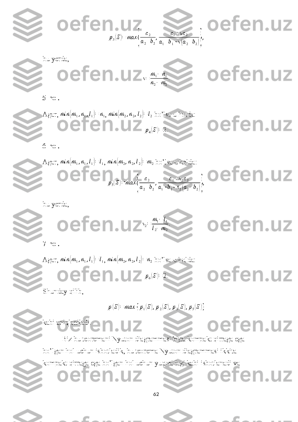 p
3( S	) = max	{ c
2
a
2 + b
2 , c
1 + s c
2
a
1 + b
1 + s	( a
2 + b
2	)} ,
bu yerda,	
s=	m1−	n1	
n2−m2
.
5-hol.
Agar,  min	
{ m
1 , n
1 , l
1	} = n
1 ,  min	{ m
2 , n
2 , l
2	} = l
2  bo’lsa u holda:
p
4	
( S	) = 2.
6-hol.
Agar,  min	
{ m
1 , n
1 , l
1	} = l
1 ,  min	{ m
2 , n
2 , l
2	} = m
2  bo’lsa u holda:
p
5	
( S	) = max	{ c
2
a
2 + b
2 , c
1 + s
2 c
2
a
1 + b
1 + s
2	( a
2 + b
2	)} ,
bu yerda,
s
2 = m
1 − l
1
l
2 − m
2 .
7-hol.
Agar,  min	
{ m
1 , n
1 , l
1	} = l
1 , 	min	{m2,n2,l2}=	n2  bo’lsa u holda:
p6(S)=	2.
Shunday qilib,	
p(S)=	max	⁡{p1(S),p2(S),p3(S),p5(S)}
kabi aniqlaniladi.
 Biz bu teoremani Nyuton diagrammasi bitta kompakt qirraga ega 
bo’lgan hol uchun isbotladik, bu teorema Nyuton diagrammasi ikkita 
kompakt qirraga ega bo’lgan hol uchun yuqoridagi kabi isbotlanadi va 
62 