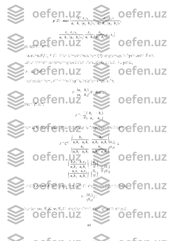 p '(
S	) = max ⁡ { c
1 + c
2 s
1
a
1 + b
1 +	( a
2 + b
2	) s
1 , c
1 + c
2 s
a
1 + b
1 +	( a
2 + b
2	) s ,
c
1 + c
2 s
2
a
1 + b
1 +	
( a
2 + b
2	) s
2 , c
1
a
1 + b
1 , c
2
a
2 + b
2 , c
1 , c
2 }
ga ega bo’lamiz..
 Eslatma. B
≠0,  	
F	≠0    bilan almashtirsak ham (3) tenglamaga bo’ysinuvchi 	S  sirt
uchun birinchi teoremaning tasdiqlari o’z kuchida qoladi. Bu yerda,
 	
F=	B	A−1cT
Haqiqatdan ham, 	
A−1  ni hisoblaylik, belgilanishiga ko’ra 
A =	
( a
1 b
1
a
2 b
2	) , B = detA ≠ 0
ekanligidan,
A − 1
= 1
B
( b
2 − b
1
− a
2 a
1	)
hamda  C =	
( c
1 c
2	)   ekanligidan quyidagi ko’paytmani hisoblaymiz.	
A−1CT=
(	
b2	
a1b2−a2b1	
−b1	
a1b2−	a2b1	
−	a2	
a1b2−a2b1	
a1	
a1b2−	a2b1
)(
c1
c2)=¿	
(
b
2 c
1 − b
1 c
2
a
1 b
2 − a
2 b
1
− a
2 c
1 + a
1 c
2
a
1 b
2 − a
2 b
1	) =	( B
1
B
B
2
B	) = 1
B	( B
1
B
2	)
Endi biz 	
F=	B	A−1CT  desak hamda 	F	≠0  shartni oladigan bo’lsak,
F =
( B
1
B
2	) ≠ 0
bundan esa   B
1 ≠ 0
 va 	
B2≠0   shartlar o’rinli ekanligi kelib chiqadi.
63 