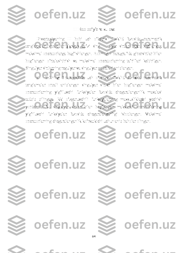 III Bob bo’yicha xulosa
Dissertasiyaning   III   bobi   uch   o’lchovli   Evklid   fazosida   parametrik
tenglamalar   orqali   aniqlangan   ba’zi   sing       ulyar   sirtlar   bilan   bog’langan
maksimal  operatorlarga  bag’ishlangan.  Bobning 1-paragrafida gipersirtlar  bilan
bog’langan   o’rtalashtirish   va   maksimal   operatorlarning   ta’riflari   keltirilgan.
Singulyar sirtlarning regulyar va singulyar nuqtalari aniqlangan.
III     bobning   2-paragrafida   uch   o’lchovli   Evklid   fazosida   parametrik
tenglamalar   orqali   aniqlangan   singulyar   sirtlar   bilan   bog’langan   maksimal
operatorlarning   yig’iluvchi   funksiyalar   fazosida   chegaralanganlik   masalasi
tadqiq   qilingan.   Ikki   o’zgaruvchili   funksiyalarning   maxsusliklarini   yechish
yordamida   bu   singulyar   sirtlar   bilan   bog’langan   maksimal   operatorlarning
yig’iluvchi   funksiyalar   fazosida   chegaralanganligi   isbotlangan.   Maksimal
operatorlarning chegaralanganlik ko’rsatkichi uchun aniq baholar olingan.
64 