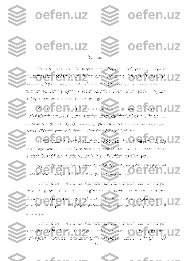 Xulosa
Haqiqiy   analitik   funksiyalarning   Nyuton   ko’pyoqligi,   Nyuton
diagrammalari   tushunchalari   keltirilgan.   Qatorning   Nyuton   ko’pyoqligi,
qatorning   Nyuton   diagrammasi   ta’riflari   berilgan.   Darajali   almashtirishlarning
ta’riflari   va   ularning   ayrim   xossalari   keltirib   o’tilgan.   Shuningdek,       Nyuton
ko’pyoqliklariga doir misollar ham qaralgan. 
Koordinatalar boshi atrofida aniqlangan ikki o’zgaruvchili haqiqiy analitik
funksiyalarning   maxsusliklarini   yechish   uchun   algoritmlar   bayon   qilingan.   Bu
maxsuslikni   yechish   (0,0)   nuqtaning   yetarlicha   kichik   atrofida   bajarilgan,
Maxsusliklarini yechishda darajali almashtirishlar qo’llanilgan.
Koordinatalar   boshining   yetarlicha   kichik   atrofida   aniqlangan   ixtiyoriy
ikki o’zgaruvchili analitik funksiyalarning maxsusliklari darajali almashtirishlar
yordamida yechilgan. Bunda Nyuton ko’pyoqliklaridan foydalanilgan.
Nyuton   ko’pyoqliklari   yordamida   ba’zi   ikki     o’zgaruvchili   funksiyalarni
maxsusliklarini darajali almashtirishlar yordamida yechilgan. 
Uch   o’lchovli   Evklid   fazosida   parametrik   tenglamalar   orqali   aniqlangan
ba’zi   singulyar   sirtlar   bilan   bog’langan   maksimal   operatorlar   qaralgan.
Gipersirtlar   bilan   bog’langan   o’rtalashtirish   va   maksimal   operatorlarning
ta’riflari   keltirilgan.     Singulyar   sirtlarning   regulyar   va   singulyar   nuqtalari
aniqlangan.
Uch   o’lchovli   Evklid   fazosida   parametrik   tenglamalar   orqali   aniqlangan
singulyar   sirtlar   bilan   bog’langan   maksimal   operatorlarning   yig’iluvchi
funksiyalar   fazosida   chegaralanganlik   masalasi   tadqiq   qilingan.   Ikki
65 