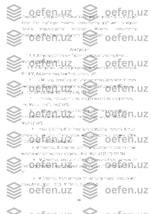 o’zgaruvchili   funksiyalarning   maxsusliklarini   yechish   yordamida   bu   singulyar
sirtlar   bilan   bog’langan   maksimal   operatorlarning   yig’iluvchi   funksiyalar
fazosida   chegaralanganligi   isbotlangan.   Maksimal   operatorlarning
chegaralanganlik ko’rsatkichi uchun aniq baholar olingan.
Adabiyotlar
   [1] S. S. Abhyankar, On the ramification of algebraic functions, Amer. J. 
Math. 77 (1955), 575–592.
     [2] S. S. Abhyankar, Local analytic geometry, Pure and Applied Mathematics
Vol XIV, Academic Press, New York-London, 1964.
       [3] H. E. W. Jung, Darstellung der Funktionen eines algebraischen K¨orpers
zweier unabh¨angiger Ver¨anderlichen x, y in der Umgebung einer Stelle x = a, 
y = b, J. Reine Angew. Math 133 (1908), 289–314.
        [4] H. Hironaka, Introduction to real-analytic sets and real-analytic maps, 
Inst. Mat. L. Tonelli, Pisa (1973).
        [5] H. Hironaka, Introduction to the theory of infinitely near singular 
points ,  Memorias de Matem´aticas del Instituto Jorge Juan, Vol. 28, CSIC 
Madrid (1974).
[6]   Tristan C.Collins, Allan Greenleaf and Malabika Pramanik. A multi-
dimensional   resolution   of   singularities   with   applications   to   analysis.   arXiv:
1007.0519v2 [math.CA] 5 Aug 2011.
[7] M.Greenblatt. A direct resolution of singularities for functions of two
variables with applications to analysis, J. Anal. Math.,92 (2004) 233-257.
  [8]     M.Greenblatt.   Resolution   of   Singularities   and   Sharp   Estimates   for
Oscillatory   Integrals.   Preprint   Massachusetts   Institute   of   Technology.   2000,   p.
21.
  [9]   M.Greenblat. Sharp estimates for oscillatory integral operators with
phase, Amer.J.Math. - 2005.- V.127. no. 3. p.659-695.
66 