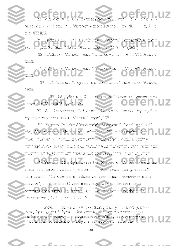 [23]   И.А.Икромов.   Демпфированные   осцилляторные   интегралы   и
максимальные операторы. Математические   заметки .   Том   78,   вып . 6, 2005.
стр . 833-852.
[24] Usmanov S.E.   The Boundedness of Maximal  Operators Associated
with Singular Surfaces.  Russian Mathematics.  65, (6), 73–83 (2021).
 [25]  В . А . Зорич .  Математический   анализ .  Часть  II.  МЦНМО ,  Москва ,
2002.
                [26] В.А.Зорич. Математический анализ. Часть I. МЦНМО, Москва,
2002.
                  [27]   П.К.Рашевский.   Курс   дифференциальнt   геометрии.   Москва,
1938.
                   [28] Б.А.Дубровин, С.П.Новиков, А.Т.Фоменко. Современная
геометрия. Москва "Наука". 1979.
[29]   А.Н.Колмогоров,   С.В.Фомин.   Элементы   теории   функций   и
функционального анализа. Москва "Наука", 1981.
 [30]   Xasanov   Gafurjan   Aknazarovich ,  Xazratova   Gulshoda   Abdulatif  
qizi ,   Abduraxmonova   Maftuna   Abdusalomovna . " Silliq   funksiyalar   uchun  
muvofiqlashgan   koordinatalar   sistemasining   mavjudligi ".   Abdulla   Qodiriy  
nomidagi   Jizzax   Davlat   Pedagogika   Instituti  “ Matematikani   o ’ qitishning   dolzarb
muammolari   va   yechimlari ”   mavzusidagi   respublika   ilmiy   onlayn   anjumani
[31]  Усманов С.Э., Кувондиков Б.Б., Хазратова Г.А.  Максимальные 
операторы, связанные с поверхностями.      M атериалы международнt 
конференции “Современные проблемы теории чисел и математического 
анализа”, посвященнt 80-летию со дня рождения доктора физико-
математических наук, профессора Дододжона Исмоилова (Душанбе, 
Таджикистан, 29-30 апреля 2022 г.)
[32]  Усманов Салим Эшимович, Хазратова Гулшода Абдулатиф 
кизи, Кувондиков Бобуржон Бахтиерович.   Применение разрешения 
особенностей к максимальным операторам.  Международная научно-
практическая конференция.  A ктуальные задачи математического 
68 