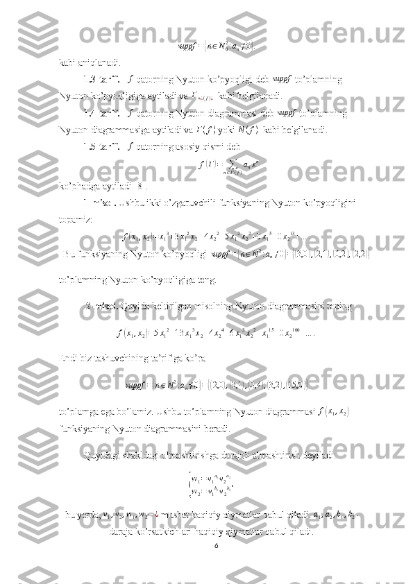 suppf	={n∈N02:an≠0}.kabi aniqlanadi.
1.3-tarif.      f
 qatorning Nyuton ko’pyoqligi deb  	
suppf  to’plamning 
Nyuton ko’pyoqligiga aytiladi va 	
Г+¿(f)¿   kabi belgilanadi.
1.4-tarif.      f
 qatorning Nyuton diagrammasi deb 	
suppf  to’plamning 
Nyuton diagrammasiga aytiladi va 	
Г(f)  yoki  N ( f )
  kabi belgilanadi.
1.5-tarif.     	
f  qatorning asosiy qismi deb 	
f(Г)=	∑n∈Г(f)
anxn
ko’phadga aytiladi [8].
1-misol.  Ushbu ikki o’zgaruvchili funksiyaning   Nyuton ko’pyoqligini 
topamiz:	
f(x1,x2)=	x13+3x12x2+4x22+5x12x22+0x15+0x213+…	.
Bu funksiyaning Nyuton ko’pyoqligi  suppf =	
{ n ∈ N 2
: a
n ≠ 0	} =	{( 3,0	) ,( 2,1	) ,( 0,2	) ,( 2,2	)}
to’plamning Nyuton ko’pyoqligiga teng.
           2-misol.  Quyida keltirilgan misolning Nyuton diagrammasini toping:
f	
( x
1 , x
2	) = 5 x
1 2
+ 1 3 x
1 3
x
2 + 4 x
2 4
+ 6 x
1 3
x
2 2
+ x
1 15
+ 0 x
2 100
+ … .
Endi biz tashuvchining ta’rifiga ko’ra
suppf =	
{ n ∈ N 2
: a
n ≠ 0	} =	{( 2,0	) ,( 3,1	) ,( 0,4	) ,( 3,2	) ,( 15,0	)}
to’plamga ega bo’lamiz. Ushbu to’plamning Nyuton diagrammasi 	
f(x1,x2)  
funksiyaning Nyuton diagrammasini beradi.
Quyidagi shakldagi almashtirishga darajali almashtirish deyiladi:	
{
w
1 = v
1 a
1
v
2 a
2
w
2 = v
1 b
1
v
2 b
2 ,
      
bu yerda, 	
v1,v2,w1,w2−¿  musbat haqiqiy qiymatlar qabul qiladi. 	a1,a2,b1,b2 -
daraja ko’rsatkichlari haqiqiy qiymatlar qabul qiladi.        
6 