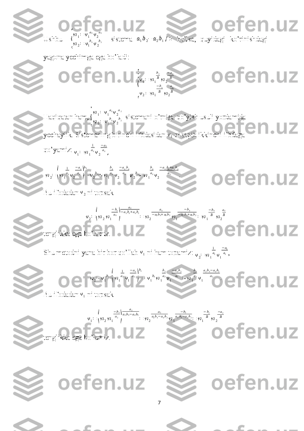 Ushbu    { w
1 = v
1 a
1
v
2 a
2
w
2 = v
1 b
1
v
2 b
2     sistema   a
1 b
2 − a
2 b
1 ≠ 0
  bo’lsa,   quyidagi   ko’rinishdagi
yagona yechimga ega bo’ladi:	
{
v1=	w1
b2Bw2
−a2B	
v2=w1
−b1B	w2
a1B
                 
Haqiqatan ham, 	
{ w
1 = v
1 a
1
v
2 a
2
w
2 = v
1 b
1
v
2 b
2   sistemani o’rniga qo’yish usuli yordamida 
yechaylik. Sistemaning birinchi ifodasidan  v
1  ni topib ikkinchi ifodaga 
qo’yamiz: 
v
1 = w
1 1
a
1
v
2 − a
2
a
1
,
 	
w2=(w1
1a1v2
−a2a1)
b1
∙v2b2=	w1
b1a1v2
−a2b1	a1	v2b2=	w1
b1a1v2
−a2b1+a1b2	a1	.
Bu ifodadan 	
v2  ni topsak
v
2 =	
( w
2 w
1 − b
1
a
1	) a
1
− a
2 b
1 + a
1 b
2
= w
2 a
1
− a
2 b
1 + a
1 b
2
w
1 − b
1
− a
2 b
1 + a
1 b
2
= w
1 − b
1
B
w
2 a
1
B
tenglikka ega bo’lamiz.
Shu metodni yana bir bor qo’llab 	
v1  ni ham topamiz: 	v2=w1
1a2v1
−a1a2 ,	
w2=	v1b1∙(w1
1a2v1
−a1a2)
b2
=	v1b1w1
b2a2v1
−a1b2	a2=w1
b2a2v1
a2b1−a1b2	a2	.
Bu ifodadan 	
v1  ni topsak 
v
1 =	
( w
2 w
1 − b
2
a
2	) a
2
a
2 b
1 − a
1 b
2
= w
2 a
2
a
2 b
1 − a
1 b
2
w
1 − b
2
a
2 b
1 − a
1 b
2
= w
1 − b
2
B
w
2 − a
2
B
tenglikka ega bo’lamiz. 
7 