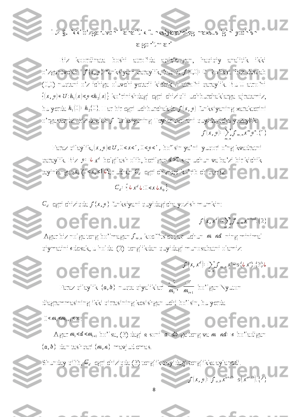 1.2-§. Ikki o’zgaruvchili analitik funksiyalarning maxsusligini yechish
algoritmlari
Biz   koordinata   boshi   atrofida   aniqlangan,   haqiqiy   analitik   ikki
o’zgaruvchili    f ( x , y )
  funksiyani qaraylik, bunda   f( 0,0	) = 0
    bo’lsin. Biz dastlab
(0,0)  nuqtani  o’z ichiga oluvchi  yetarli  kichik  U atrofni  qaraylik. Bu U atrofni	
{(x,y)∊U	:h1(x)<y<h2(x)}
  ko’rinishdagi   egri   chiziqli   uchburchaklarga   ajratamiz,
bu yerda  h
1	
( 0	) = h
2 ( 0 )
. Har bir egri uchburchakda 	f(x,y)  funksiyaning xarakterini
o’rganamiz. Biz dastlab  f
 funksiyaning Teylor qatorini quyidagicha yozaylik:	
f(x,y)=∑m,n
fm,nxmyn.(1)
      Faraz qilaylik, 	
(x,y)∈U	,0<x<1,0<y<1,  bo’lsin ya’ni  yuqori o’ng kvadratni 
qaraylik. Biz   y = ¿
 	
xd   belgilash olib, berilgan 	d>0  son uchun va ba’zi bir kichik 
tayinlangan	
x0  (	0<x0<1¿ lar uchun 	Cd   egri chiziqni ko’rib chiqamiz:
                                           C
d = { ¿
 	
xd¿:0<x¿x0}.  	
Cd
  egri chiziqda 	f(x,y)  funksiyani quyidagicha yozish mumkin: 
f	
( x , x d	)
=
∑
m , n f
m , n x m + nd
. ( 2 )
 Agar biz nolga teng bo’lmagan  f
m , n  koeffitsientlar  uchun   m + nd
  ning minimal 
qiymatini 	
e desak, u holda  (2)  tenglikdan quyidagi munosabatni olamiz:	
f(x,xd)=∑m,n
fm,nxe+o(¿xe).(3)¿
      Faraz qilaylik  	
(a,b)   nuqta qiyaliklari  	−1
mi ,    − 1
m
i + 1   bo’lgan Nyuton 
diagrammasining ikki qirrasining kesishgan uchi bo’lsin, bu yerda
 0 ≤ m
i < m
i + 1 ≤ ∞
.
       Agar 	
mi<d<mi+1  bo’lsa, (3) dagi  e  soni   	a+db  ga teng va 	m+nd	=	e  bo’ladigan	
(a,b)
  dan tashqari  ( m , n )
  mavjud emas.
Shunday qilib,  C
d   egri chiziqda (3) tenglik quyidagi tenglikka aylanadi.	
f(x,y)=	fa,bxa+db+o(xa+db).(4)
8 