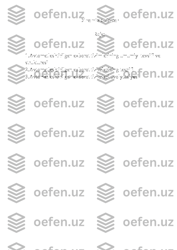 Dinamik tizimlar
Reja:
1. Avtomatlashtirilgan axborot tizimlarining umumiy  tavsifi va 
strukturasi
2.Avtomatlashtirilgan axborot tizimlarining tasnifi
3. Avtomatlashtirilgan axborot tizimlari evolyutsiyasi 