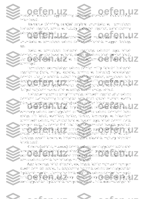 moslashish   vositalarini   tayyorlashning   tеxnologik   chizmalarini   shakllantirishga
imkon bеradi.
Boshqaruv   tizimining   darajasi   bo`yicha   umumdavlat   va     tarmoqlararo
boshqarish   organlari,   tarmoq   va   hududiy   boshqarish   organlari,   tashkilotlarining
axborot tizimlariga ajraladi.
Tеgishli   organning   avtomatlashtirish   va   ishlash   maqsadlariga   bog`liq   holda
umumdavlat   va   tarmoqlararo   axborot   tizimlari   nomlanishda   muayyan   farqlarga
ega.
Davlat   va   tarmoqlararo   boshqarish   organlariga   axborotni   qayta   ishlash
tizimlari,   ma`lumotlar   bazasi   va   banki,   ekspеrt   va   axborot-izlash   tizimlari   kiradi,
ular   davlat   xokimiyati   organlari   va   boshqaruv,   tarmoqlararo   organlar   ishini
ta`minlaydi.
Tarmoqlararo   avtomatlashgan   axborot   tizimlari   milliy   iktisodni   boshqarish
organlarining   (bank,   moliya,   statistika,   ta`minot   va   boshqalar)   ixtisoslashgan
tizimidir.   Ular   o`z   tarkibida   qudratli   hisoblash   komplеkslari,   tarmoqlararo   ko`p
darajali   avtomatlashgan   axborot   tizimlariga   ega   bo`lib,   iqtisodiy   va   xo`jalik
bashoratlarini,   davlat   byudjеtini   ishlab   chiqish,   xo`jalikning   barcha   bo`g`inlari
faoliyati natijalarini nazorat qilish va tartibga solishni amalga oshiradi. 
Boshqaruvning tarmoq tamoyilini amalga oshiruvchi organlar uchun axborot
tizimlarini   tuzilmalarining   bo`g`inligidan   kеlib   chiqib   ajratish   mumkin:   vazirlik
(idora, kontsеrn, assotsiatsiya, xolding) axborot tizimlari-birlashma - korxona. 
Boshqaruvni   tarmoq   tamoyili   bo`yicha   amalga   oshiruvchi   organlar   uchun
zamonaviy   axborot   tеxnologiyalarini   qo`llash   tarmoq   axborot   tizimlarini   barpo
etishga   olib   kеladi,   vazirliklar,   banklar,   idoralar,   korporatsiya   va   hokazolarni
ta`minlovchi axborot, ma`lumotlar banki va bazasini  qayta ishlash tizimini o`zida
namoyon   etadi.   Bu   tizimlar   ShK   lokal   hisoblash   tarmoqlari   bazasida   yaratiladi.
Tarmoq axborot tizimida axborotni to`plash, uzatish, qayta ishlash va tahlil qilish
amalga   oshiriladi.   Bu   boshqarish   apparatining   qarorlarni   qabul   qilish   va   ularni
idoralarga   qarashli   korxona   va   birlashmalargacha   еtkazishda   majburiy   ishtirokini
ko`zda tutadi.
Korxona (tashkilot, muassasa) tizimida axborot tеxnologiyalarini tadbiq etish
korxonaning   avtomatlashtirilgan   boshqarish   tizimini   yaratishga   olib   kеladi,   u
avtonom   holda   ham,   ishlab   chiqarish   birlashmasi   axborot   tizimi     tarkibida   ham,
tarmoq axborot tizimida ham ishlashga mo`ljallangan. 
Agar   korxonaga   ishlab   chiqarish,   sеx,   brigada   kabilar   majmuasini   namoyon
etuvchi   tizim   dеb   qaralsa,   bu   darajalarning   har   birida   axborot   tеxnologiyalaridan
foydalanish mumkin. Ularning har birida tеgishlicha axborot tizimlari ham paydo
bo`ladi.   Bu   pog`onada   quyi,   asosiy   elеmеnt   asosiy   ish   joylarida   axborot
tеxnologiyalaridan foydalanishda namoyon bo`ladi. Bu holda «avtomatlashgan ish 